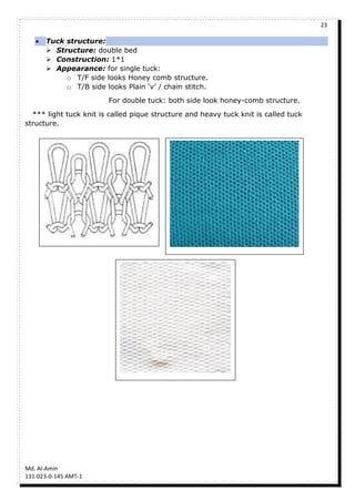 23
Md. Al-Amin
131-023-0-145 AMT-1
 Tuck structure:
 Structure: double bed
 Construction: 1*1
 Appearance: for single tuck:
o T/F side looks Honey comb structure.
o T/B side looks Plain ‘v’ / chain stitch.
For double tuck: both side look honey-comb structure.
*** light tuck knit is called pique structure and heavy tuck knit is called tuck
structure.
 