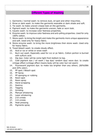 25
Md. Al-Amin
131-023-0-145 AMT-1
Different Types of Washing
1. Garments / normal wash: to remove dust, oil spot and other impurities.
2. Rinse or dark wash: to make the garments wearable or dark shade and soft.
3. Tie wash: to make uneven crease look on the garments.
4. Pigment wash: to make the garments uneven, fade or worn look.
5. Caustic wash: to increase color fastness properties.
6. Enzyme wash: to improve color fastness and anti-pilling properties. Used for only
100% cotton.
7. Stone wash: to bring the bright and make the garments more unique appearance
and soft. Used only for heavy fabric.
8. Stone enzyme wash: to bring the more brightness then stone wash. Used only
for heavy fabric.
9. Towel bleach wash: to create cloudy effect.
10. Acid or ice or white or snow wash
11. Burn out wash. Especially used for cvc or pc fabric. Cotton portion is burned
with sulfuric acid.
12. Dip dye: Color will be come light from bottom to top.
13. Cold pigment dye / oil wash / top dye/ random dye/ wave dye: to create
vintage effect (vintage effect means body will be color but not seam)
14. Fluorescent pigment dye: to make too brighter than any others. (80%OBA
and 20% color).
15. PP spot / Bleach spot
16. PP Spray
17. PP sponging or rubbing
18. Resin spot
19. Resin spray
20. Hand scrapping
21. Destroy
22. Tagging
23. Grinding
24. Manual whiskering
25. Laser whiskering
26. 2-D crinkle
27. 3-D crinkle
28. Heat pressing
29. Pigments spray
 