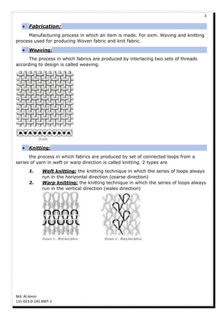 3
Md. Al-Amin
131-023-0-145 AMT-1
 Fabrication:
Manufacturing process in which an item is made. For exm. Waving and knitting
process used for producing Woven fabric and knit fabric.
 Weaving:
The process in which fabrics are produced by interlacing two sets of threads
according to design is called weaving.
 Knitting:
the process in which fabrics are produced by set of connected loops from a
series of yarn in weft or warp direction is called knitting. 2 types are
1. Weft knitting: the knitting technique in which the series of loops always
run in the horizontal direction (coarse direction)
2. Warp knitting: the knitting technique in which the series of loops always
run in the vertical direction (wales direction)
 