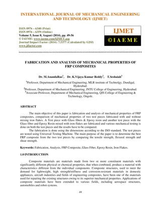 International Journal of Mechanical Engineering and Technology (IJMET), ISSN 0976 – 6340(Print),
ISSN 0976 – 6359(Online), Volume 5, Issue 8, August (2014), pp. 49-56 © IAEME
49
FABRICATION AND ANALYSIS OF MECHANICAL PROPERTIES OF
FRP COMPOSITES
Dr. M.AnandaRao1
, Dr. K.Vijaya Kumar Reddy2
, T.Seshaiah3
1
Professor, Department of Mechanical Engineering, MLR institute of Technolgy, Dundigal,
Hyderabad.
2
Professor, Department of Mechanical Engineering, JNTU College of Engineering, Hyderabad.
3
Associate Professor, Department of Mechanical Engineering, QIS College of Engineering &
Technology, Ongole.
ABSTRACT
The main objective of this paper is fabrication and analysis of mechanical properties of FRP
composites, comparison of mechanical properties of two test pieces fabricated with and without
mixing iron flakes. A Test piece with Glass fibers & Epoxy resin and another test piece with the
Glass fiber and Epoxy Resin mixed with iron flakes are fabricated and various mechanical testing is
done on both the test pieces and the results have to be compared.
The fabrication is done using the dimensions according to the ISO standard. The test pieces
are tested using Universal Testing Machine. The main purpose of the paper is to determine the best
FRP composite from the two test pieces by comparing the tensile strength, flexural strength and
shear strength.
Keywords: Fabrication, Analysis, FRP Composite, Glass Fiber, Epoxy Resin, Iron Flakes.
1.0 INTRODUCTION
Composite materials are materials made from two or more constituent materials with
significantly different physical or chemical properties, that when combined, produce a material with
characteristics different from the individual components. Composite structures, used to meet the
demand for lightweight, high strength/stiffness and corrosion-resistant materials in domestic
appliances, aircraft industries and fields of engineering composites, have been one of the materials
used for repairing the existing structures owing to its superior mechanical properties. Applications of
composite materials have been extended to various fields, including aerospace structures,
automobiles and robot systems.
INTERNATIONAL JOURNAL OF MECHANICAL ENGINEERING
AND TECHNOLOGY (IJMET)
ISSN 0976 – 6340 (Print)
ISSN 0976 – 6359 (Online)
Volume 5, Issue 8, August (2014), pp. 49-56
© IAEME: www.iaeme.com/IJMET.asp
Journal Impact Factor (2014): 7.5377 (Calculated by GISI)
www.jifactor.com
IJMET
© I A E M E
 