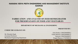 NARAINA VIDYA PEETH ENGINEERING AND MANAGEMENT INSTITUTE
KANPUR
FABRICATION AND ANALYSIS OF ZEER REFRIGERATOR
FOR PRESERVATAION OF FOOD AND VEGETABLES
DEPARTMENT OF MECHANICAL ENGINEERING
PRESENTED BY :
Alok Pandey (1904290400001)
Vishal Sharma (1904290400013)
Narayan (1904290400007)
Pragati Maurya (1742940018)
UNDER THE GUIDANCE OF:
Mr. Hirendra Singh
(Assistant Professor)
Mechanical Engineering Department
 