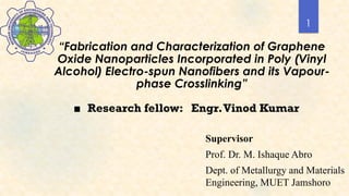 1
“Fabrication and Characterization of Graphene
Oxide Nanoparticles Incorporated in Poly (Vinyl
Alcohol) Electro-spun Nanofibers and its Vapour-
phase Crosslinking”
■ Research fellow: Engr.Vinod Kumar
Supervisor
Prof. Dr. M. Ishaque Abro
Dept. of Metallurgy and Materials
Engineering, MUET Jamshoro
 
