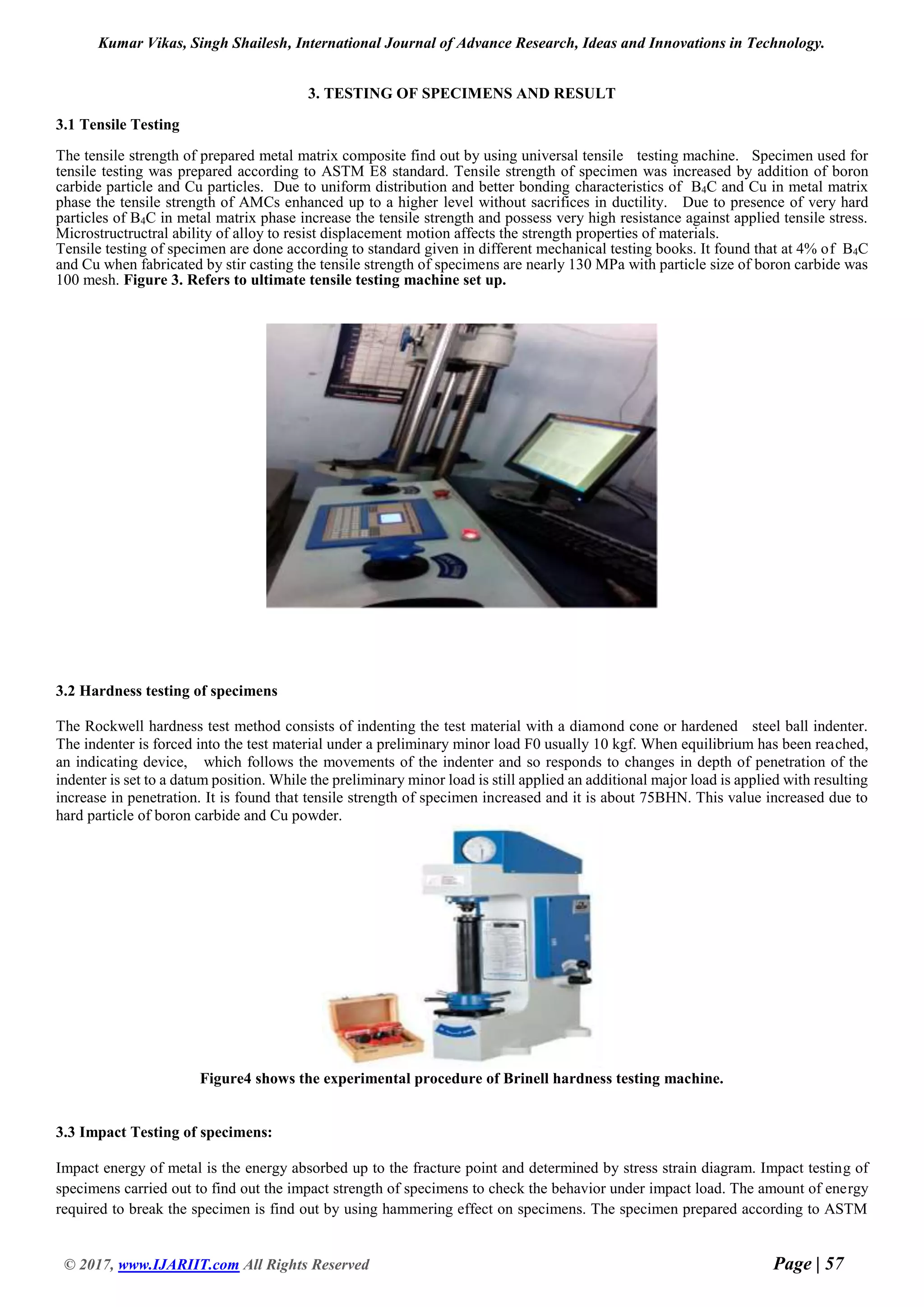 Kumar Vikas, Singh Shailesh, International Journal of Advance Research, Ideas and Innovations in Technology.
© 2017, www.IJARIIT.com All Rights Reserved Page | 57
3. TESTING OF SPECIMENS AND RESULT
3.1 Tensile Testing
The tensile strength of prepared metal matrix composite find out by using universal tensile testing machine. Specimen used for
tensile testing was prepared according to ASTM E8 standard. Tensile strength of specimen was increased by addition of boron
carbide particle and Cu particles. Due to uniform distribution and better bonding characteristics of B4C and Cu in metal matrix
phase the tensile strength of AMCs enhanced up to a higher level without sacrifices in ductility. Due to presence of very hard
particles of B4C in metal matrix phase increase the tensile strength and possess very high resistance against applied tensile stress.
Microstructructral ability of alloy to resist displacement motion affects the strength properties of materials.
Tensile testing of specimen are done according to standard given in different mechanical testing books. It found that at 4% of B4C
and Cu when fabricated by stir casting the tensile strength of specimens are nearly 130 MPa with particle size of boron carbide was
100 mesh. Figure 3. Refers to ultimate tensile testing machine set up.
3.2 Hardness testing of specimens
The Rockwell hardness test method consists of indenting the test material with a diamond cone or hardened steel ball indenter.
The indenter is forced into the test material under a preliminary minor load F0 usually 10 kgf. When equilibrium has been reached,
an indicating device, which follows the movements of the indenter and so responds to changes in depth of penetration of the
indenter is set to a datum position. While the preliminary minor load is still applied an additional major load is applied with resulting
increase in penetration. It is found that tensile strength of specimen increased and it is about 75BHN. This value increased due to
hard particle of boron carbide and Cu powder.
Figure4 shows the experimental procedure of Brinell hardness testing machine.
3.3 Impact Testing of specimens:
Impact energy of metal is the energy absorbed up to the fracture point and determined by stress strain diagram. Impact testing of
specimens carried out to find out the impact strength of specimens to check the behavior under impact load. The amount of energy
required to break the specimen is find out by using hammering effect on specimens. The specimen prepared according to ASTM
 