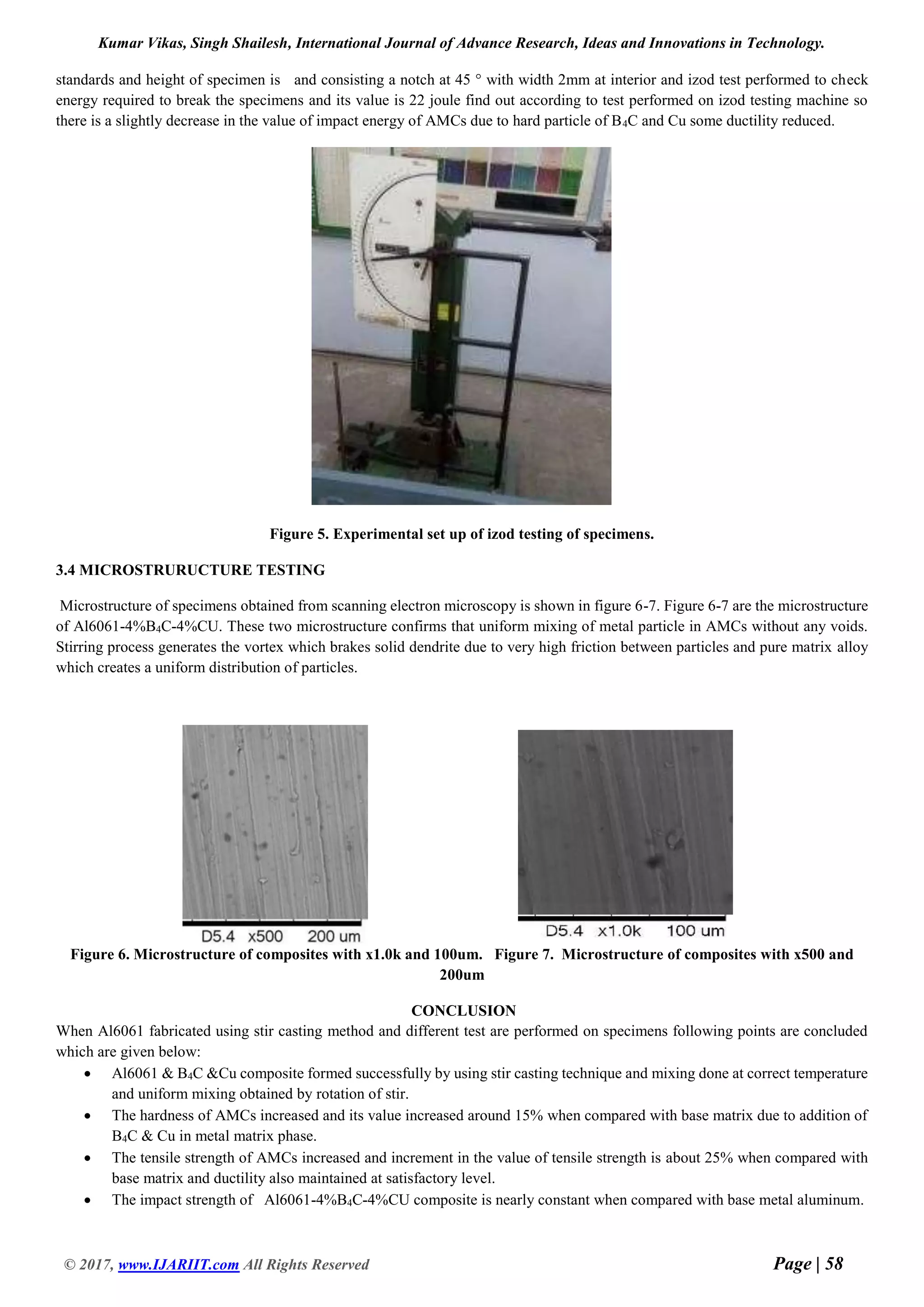 Kumar Vikas, Singh Shailesh, International Journal of Advance Research, Ideas and Innovations in Technology.
© 2017, www.IJARIIT.com All Rights Reserved Page | 58
standards and height of specimen is and consisting a notch at 45 ° with width 2mm at interior and izod test performed to check
energy required to break the specimens and its value is 22 joule find out according to test performed on izod testing machine so
there is a slightly decrease in the value of impact energy of AMCs due to hard particle of B4C and Cu some ductility reduced.
Figure 5. Experimental set up of izod testing of specimens.
3.4 MICROSTRURUCTURE TESTING
Microstructure of specimens obtained from scanning electron microscopy is shown in figure 6-7. Figure 6-7 are the microstructure
of Al6061-4%B4C-4%CU. These two microstructure confirms that uniform mixing of metal particle in AMCs without any voids.
Stirring process generates the vortex which brakes solid dendrite due to very high friction between particles and pure matrix alloy
which creates a uniform distribution of particles.
Figure 6. Microstructure of composites with x1.0k and 100um. Figure 7. Microstructure of composites with x500 and
200um
CONCLUSION
When Al6061 fabricated using stir casting method and different test are performed on specimens following points are concluded
which are given below:
 Al6061 & B4C &Cu composite formed successfully by using stir casting technique and mixing done at correct temperature
and uniform mixing obtained by rotation of stir.
 The hardness of AMCs increased and its value increased around 15% when compared with base matrix due to addition of
B4C & Cu in metal matrix phase.
 The tensile strength of AMCs increased and increment in the value of tensile strength is about 25% when compared with
base matrix and ductility also maintained at satisfactory level.
 The impact strength of Al6061-4%B4C-4%CU composite is nearly constant when compared with base metal aluminum.
 