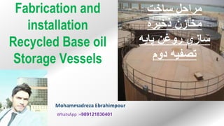‫ساخت‬ ‫مراحل‬
‫ذخيره‬ ‫مخازن‬
‫پايه‬ ‫روغن‬ ‫سازی‬
‫دوم‬ ‫تصفيه‬
Fabrication and
installation
Recycled Base oil
Storage Vessels
989121830401
:+
WhatsApp
Mohammadreza Ebrahimpour
 
