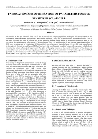 IJRET: International Journal of Research in Engineering and Technology eISSN: 2319-1163 | pISSN: 2321-7308
_______________________________________________________________________________________
Volume: 03 Issue: 01 | Jan-2014, Available @ http://www.ijret.org 1
FABRICATION AND OPTIMIZATION OF PARAMETERS FOR DYE
SENSITIZED SOLAR CELL
Sabarinath S1
, Subaganesh2
, K.S.Rajni3
, T.Ramachandran4
1,2
Electrical and Electronics Engineering Department, Amrita Vishwa Vidya peetham, Coimbatore-641112.
3,4
Department of Sciences, Amrita Vishwa Vidya Peetham, Coimbatore-641112.
Abstract
The interest in the dye sensitized solar cell is due to its low cost, simple preparation techniques and benign effect on the
environment. Thin film of TiO2 deposited on FTO (Fluorine doped Tin Oxide) acts as one electrodes, platinum coated FTO acts as
the other electrode and eosin B solution acts as the sensitizer. Lithium iodide, iodine in acetonitrile solution is used as the
electrolyte. It is noted that an efficiency of 7.4% was observed for a cell with Intensity 70 lux. Also the open circuit voltage of
0.5V, short circuit current of 150µA and a fill factor of 0.68 were observed for the cell of area 1X1 cm2
. The experimental model
is checked with theoretical model using MATLAB software. It is noted that the simulated values follow a pattern which closely
resembles the actual values of the experiment. The effect of the aging process on the overall performance of the device was
analyzed by means of electrochemical impedance spectroscopy. The results shows that the electrolyte-TiO2 capacitance of 20 µF
(parallel) and the resistance of 14.74 k ohms (parallel) in series with the platinum resistance of 25.58 ohms.
Index Terms: DSSC, efficiency, MATLAB and impedance spectroscopic studies
--------------------------------------------------------------------***----------------------------------------------------------------------
1. INTRODUCTION
Solar energy is the primary and abundant source of energy
available from nature. Among the different types of solar
cells, dye sensitized solar cell (DSSC) [1] falls under the
category of solid/liquid type. DSSC differs from
conventional semiconductor devices in that they separate the
function of light absorption from charge carrier transport.
These types of solar cells are new generation solar cells
emerged in early 1990’s targeting to achieve moderate
efficiency devices with low cost [1,2], easy fabrication [3],
low toxicity [4] and long term stability [5]. It consists of a
porous nanocrystalline TiO2 (Titanium dioxide) layer coated
onto a Transparent Conducting Oxide (TCO) glass substrate
using Dr.Blade [6 ] technique and platinum (Pt) coated FTO
glass plate and the iodine based electrolyte is sandwiched
between the two plates. Since TiO2 is insensitive to light due
to its wide bandgap (3.2 eV) [7], light absorption is
accompanied by a monolayer of dye (sensitizer) which is
chemically bonded to the surface of TiO2 particle. In a
typical DSSC, dye molecule are adsorbed on the surface of
TiO2 which does the function of photoelectric conversion
over a wide spectral range of solar spectrum. When sunlight
falls on DSSC, the electrons in the dye molecule excited
from the HOMO (highly occupied molecular orbital) level
to the LUMO (low unoccupied molecular orbital) level and
injected into the conduction band of TiO2 layer and into the
TCO (transparent conducting oxide).The vacant level in
HOMO is filled with electron supplied by the iodine ( I--
)
ions from the electrolyte and the iodine is oxidized to tri
iodide (I3--
).Further , the platinum counter electrode acts as a
catalyst for the redox reaction of the ions in the electrolyte
solution and reduces from I3—
to I—
2. EXPERIMENTAL SETUP:
The cell has three main parts (1) working electrode (2)
counter electrode and the (3) electrolyte. Nanocrystalline
TiO2 (~20 nm –Zigma Aldrich) coated on the FTO (fluorine
doped tin oxide SnO2:F) acts as the working electrode
(anode). Then it is immersed in eosin blue (Zigma Aldrich)
for a period of 48 hours. The electrodeposited Platinum (Pt)
on FTO acts as the counter electrode (cathode). The two
electrodes are then sandwiched with a thin layer of iodine
based electrolyte in between the electrodes and sealed
together to prevent the electrolyte from leaking.
2.1 Preparation of TiO2 electrode:
Cleaning of the FTO plate is done by immersing the FTO
plate in acetone and sonicating for 10 min. 3.5 g of TiO2
nano powder is added to 15ml of ethanol and it is sonicated
for 30 min [8]. Then 0.5 ml of titanium tetra isopropoxide
(binder) is mixed with the above solution until the
suspension is uniform [9]. The resultant TiO2 paste is coated
on FTO glass by doctor blade technique. Sinter it for about
10 min at 4500
C, repeat the above steps and change the
sintering time to 20 and 30 min [10].
2.1.1 Doctor blade Technique:
It is one of the suitable methods to produce nanoparticle
structure of wide bandgap material and it is the first
technique used to create a TiO2 layer and it is less
sophisticated [1].This technique consists a flat sharp object
(like a razor blade) or a round thin object (like a glass
stirrer), which is used to lay a layer of slurry with a
thickness determined by the spacer. The spacer is an
adhesive tape normally with a thickness of 8-10 µm as an
 