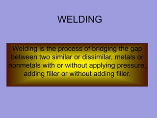 WELDING
Welding is the process of bridging the gap
between two similar or dissimilar, metals or
nonmetals with or without applying pressure,
adding filler or without adding filler.
 