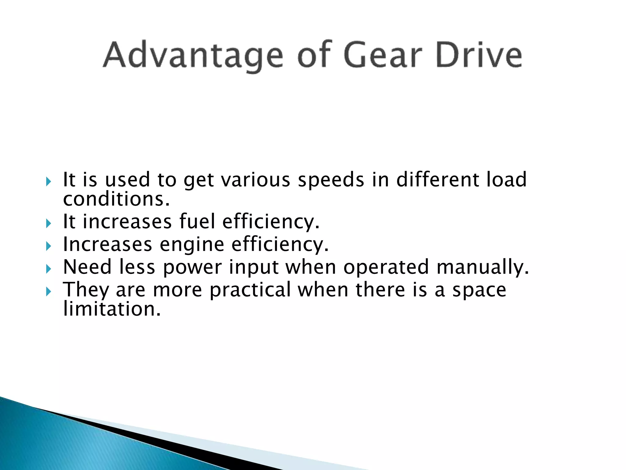  It is used to get various speeds in different load 
conditions. 
 It increases fuel efficiency. 
 Increases engine efficiency. 
 Need less power input when operated manually. 
 They are more practical when there is a space 
limitation. 
 