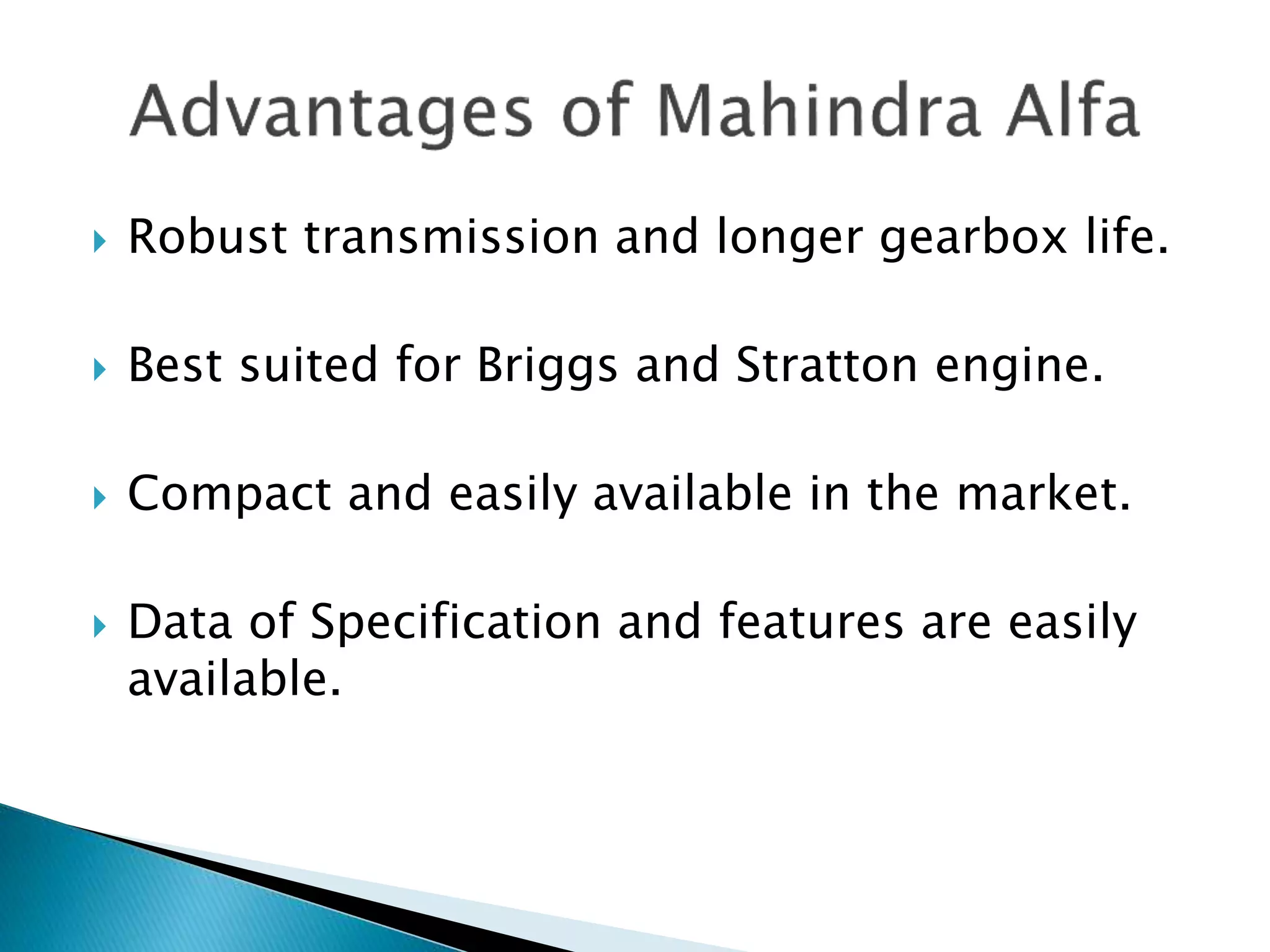  Robust transmission and longer gearbox life. 
 Best suited for Briggs and Stratton engine. 
 Compact and easily available in the market. 
 Data of Specification and features are easily 
available. 
 