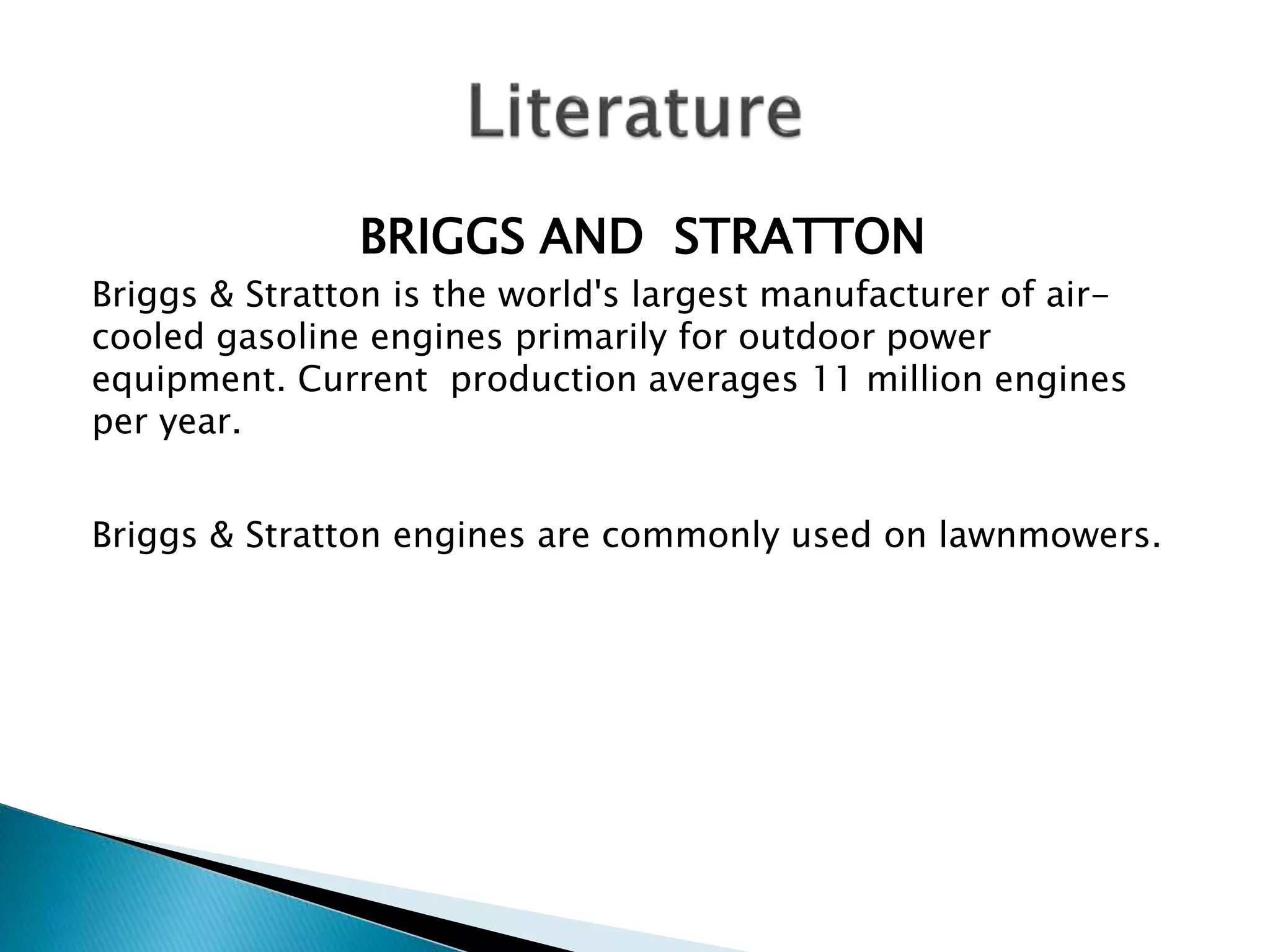 BRIGGS AND STRATTON 
Briggs & Stratton is the world's largest manufacturer of air-cooled 
gasoline engines primarily for outdoor power 
equipment. Current production averages 11 million engines 
per year. 
Briggs & Stratton engines are commonly used on lawnmowers. 
 