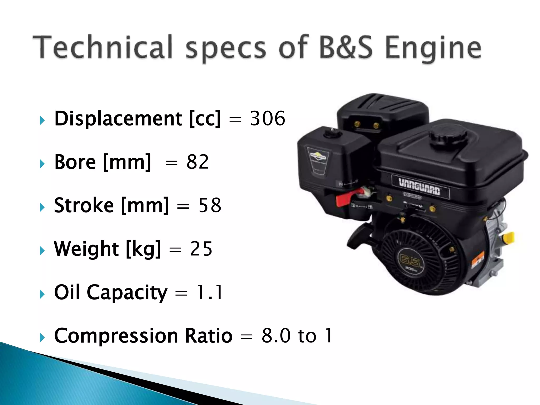  Displacement [cc] = 306 
 Bore [mm] = 82 
 Stroke [mm] = 58 
 Weight [kg] = 25 
 Oil Capacity = 1.1 
 Compression Ratio = 8.0 to 1 
 