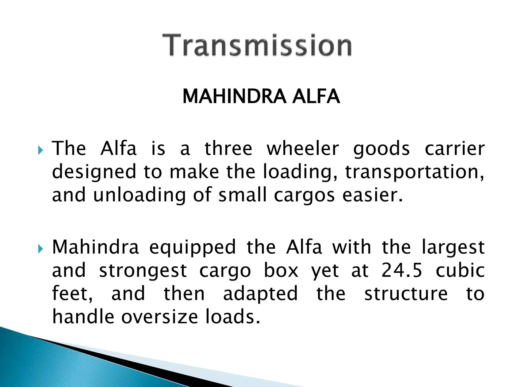 MAHINDRA ALFA 
 The Alfa is a three wheeler goods carrier 
designed to make the loading, transportation, 
and unloading of small cargos easier. 
 Mahindra equipped the Alfa with the largest 
and strongest cargo box yet at 24.5 cubic 
feet, and then adapted the structure to 
handle oversize loads. 
 