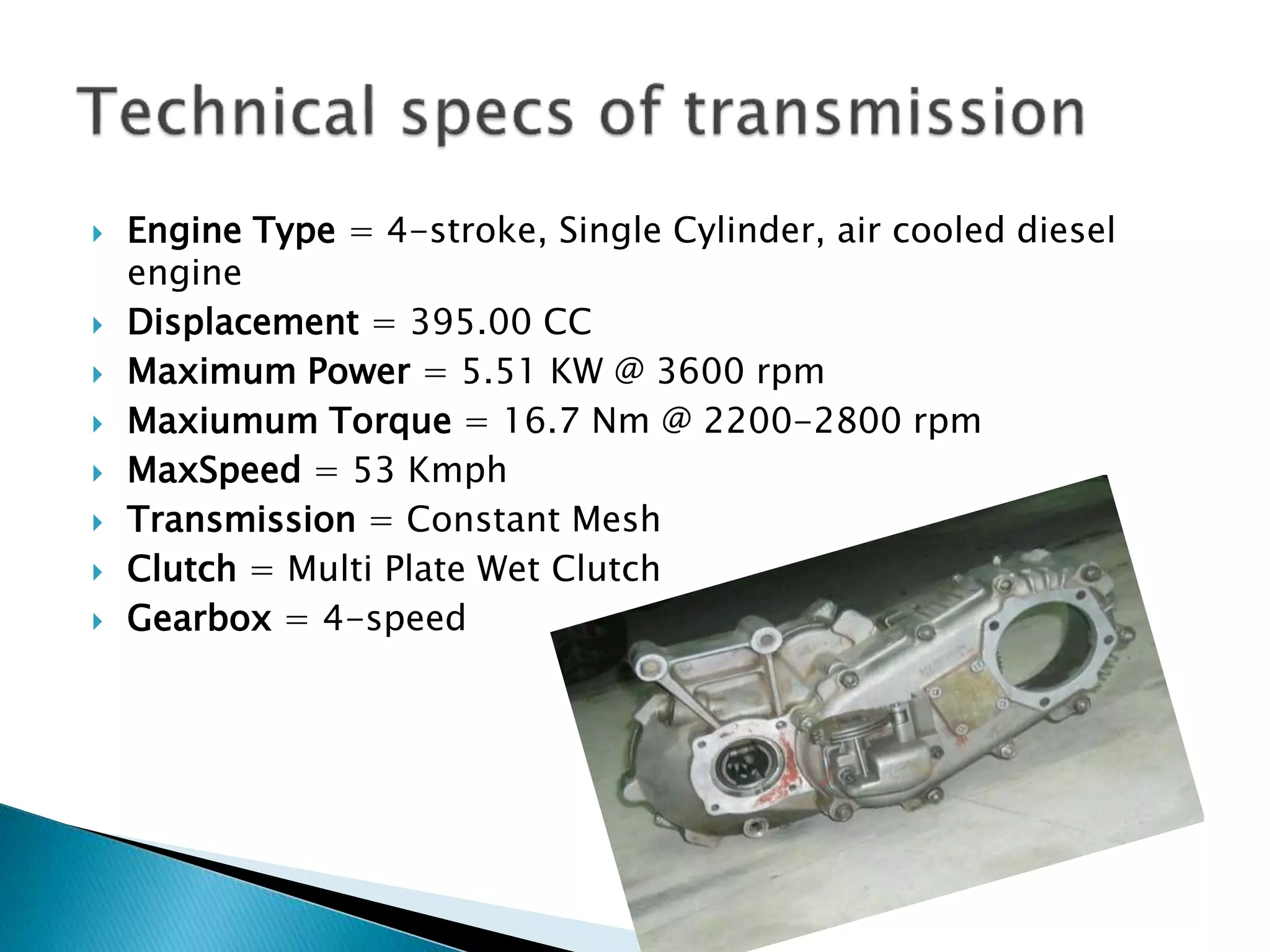  Engine Type = 4-stroke, Single Cylinder, air cooled diesel 
engine 
 Displacement = 395.00 CC 
 Maximum Power = 5.51 KW @ 3600 rpm 
 Maxiumum Torque = 16.7 Nm @ 2200-2800 rpm 
 MaxSpeed = 53 Kmph 
 Transmission = Constant Mesh 
 Clutch = Multi Plate Wet Clutch 
 Gearbox = 4-speed 
 