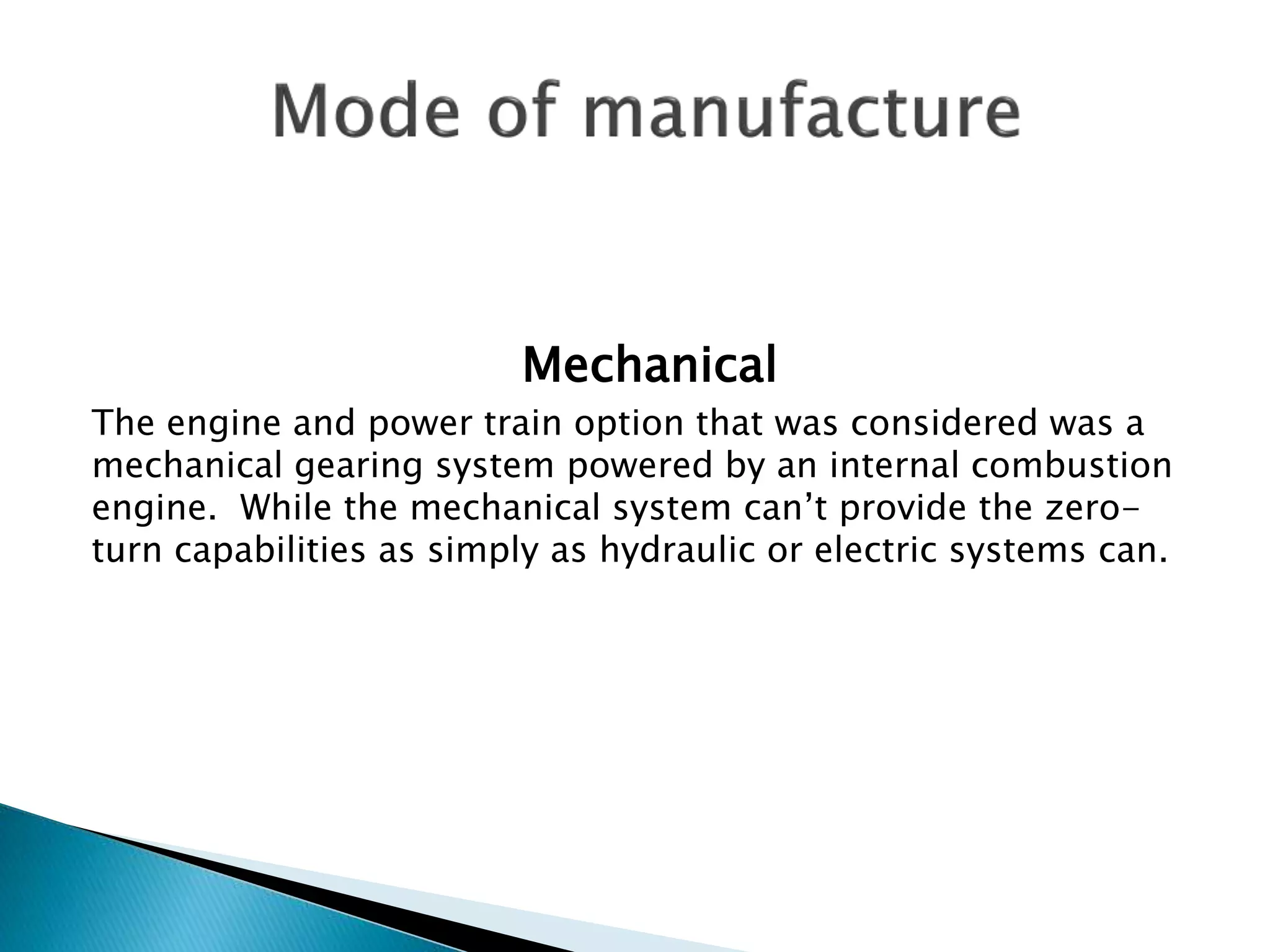 Mechanical 
The engine and power train option that was considered was a 
mechanical gearing system powered by an internal combustion 
engine. While the mechanical system can’t provide the zero-turn 
capabilities as simply as hydraulic or electric systems can. 
 