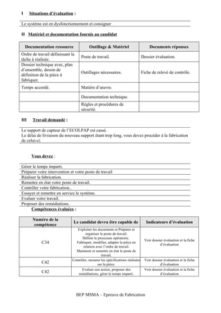 I     Situations d’évaluation :

Le système est en dysfonctionnement et consigner

II Matériel et documentation fournis au candidat

    Documentation ressource             Outillage & Matériel                       Documents réponses
Ordre de travail définissant la
                                    Poste de travail.                          Dossier évaluation.
tâche à réalisée.
Dossier technique avec, plan
d’ensemble, dessin de
                                    Outillages nécessaires.                    Fiche de relevé de contrôle.
définition de la pièce à
fabriquer.
Temps accordé.                      Matière d’œuvre.

                                    Documentation technique.
                                    Règles et procédures de
                                    sécurité.

III    Travail demandé :

Le support de capteur de l’ECOLPAP est cassé.
Le délai de livraison du nouveau support étant trop long, vous devez procéder à la fabrication
de celui-ci.


       Vous devez :

Gérer le temps imparti.
Préparer votre intervention et votre poste de travail
Réaliser la fabrication.
Remettre en état votre poste de travail.
Contrôler votre fabrication..
Essayer et remettre en service le système.
Evaluer votre travail.
Proposer des remédiations.
     Compétences évaluées :

       Numéro de la
                              Le candidat devra être capable de                  Indicateurs d’évaluation
        compétence
                                Exploiter les documents et Préparer et
                                     organiser le poste de travail.
                                   Définir le processus opératoire.
                                                                                Voir dossier évaluation et la fiche
            C34                Fabriquer, modifier, adapter la pièce en
                                                                                          d’évaluation
                                    relation avec l’ordre de travail.
                               Maintenir et remettre en état le poste de
                                                travail.
                             Contrôler, mesurer les spécifications réalisées    Voir dossier évaluation et la fiche
            C42                               sur la pièce.                               d’évaluation
                                   Evaluer son action, proposer des             Voir dossier évaluation et la fiche
            C42                  remédiations, gérer le temps imparti.                    d’évaluation




                                  BEP MSMA – Epreuve de Fabrication
 