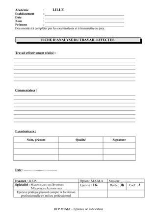 Académie           :       LILLE
Etablissement      : __________________________________________________
Date               : __________________________________________________
Nom                : __________________________________________________
Prénoms            : __________________________________________________
Document(s) à compléter par les examinateurs et à transmettre au jury.


                   FICHE D’ANALYSE DU TRAVAIL EFFECTUE


Travail effectivement réalisé :




Commentaires :




Examinateurs :

        Nom, prénom                             Qualité                Signature




Date : ………………………….


Examen : B.E.P.                                   Option : M.S.M.A   Session : ………
Spécialité : MAINTENANCE DES SYSTÈMES             Epreuve : 1b.      Durée : 3h  Coef. : 2
             MÉCANIQUES AUTOMATISÉS
 Epreuve pratique prenant compte la formation
    professionnelle en milieu professionnel



                             BEP MSMA – Epreuve de Fabrication
 