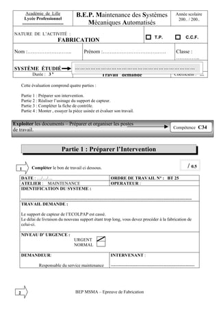 Académie de Lille                 B.E.P. Maintenance des Systèmes                                     Année scolaire I
        Lycée Professionnel                                                                                     200.. / 200..
       ----------------------------            Mécaniques Automatisés
NATURE DE L’ACTIVITÉ :
                                                                                                T.P.                 C.C.F.
                              FABRICATION
Nom :……………………..                                 Prénom :……………………………….                                          Classe :
                                                                                                               …………..

SYSTÈME ÉTUDIÉ                            ……………………………………………………………
             Durée : 3 h                  …..  Travail demandé Coefficient :                                                   …

      Cette évaluation comprend quatre parties :

      Partie 1 : Préparer son intervention.
      Partie 2 : Réaliser l’usinage du support de capteur.
      Partie 3 : Compléter la fiche de contrôle.
      Partie 4 : Monter , essayer la pièce usinée et évaluer son travail.

Exploiter les documents – Préparer et organiser les postes
                                                                                                             Compétence C34
de travail.


                                 Partie 1 : Préparer l’Intervention

   1         Compléter le bon de travail ci dessous.                                                                   / 0.5
      DATE : …/…/…                                                ORDRE DE TRAVAIL N° : BT 25
      ATELIER : MAINTENANCE                                       OPERATEUR :
      IDENTIFICATION DU SYSTEME :

      --------------------------------------------------------------------------------------------------------------------
      TRAVAIL DEMANDE :

      Le support de capteur de l’ECOLPAP est cassé.
      Le délai de livraison du nouveau support étant trop long, vous devez procéder à la fabrication de
      celui-ci.

      NIVEAU D’ URGENCE :
                                          URGENT
                                          NORMAL

      DEMANDEUR:                                                  INTERVENANT :

                  Responsable du service maintenance              ---------------------------------------------------------




  2                                       BEP MSMA – Epreuve de Fabrication
 