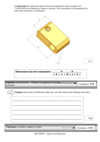 La fabrication du support de capteur nécessite de prendre les côtes du support sur
           l’ ECOLPAP et de compléter le schéma ci dessous . Puis de procéder à la commande de la
           pièce brute nécessaire à sa réalisation.




                                                                                                                  /1


            Dimensions du brut nécessaire : ………. X ………. X ……….
                                            ( A ) x ( B ) x ( C )


Exploiter les documents – Préparer et organiser les postes
                                                                                                          Compétence C34
de travail.


    3      Expliquer brièvement les différentes étapes que vous allez réaliser pour fabriquer cette pièce.



        -------------------------------------------------------------------------------------------------------

        -------------------------------------------------------------------------------------------------------

        -------------------------------------------------------------------------------------------------------

        -------------------------------------------------------------------------------------------------------

        -------------------------------------------------------------------------------------------------------   / 0.5

Fabriquer, modifier, adapter la pièce                                                                   Compétence C34

                                        BEP MSMA – Epreuve de Fabrication
 