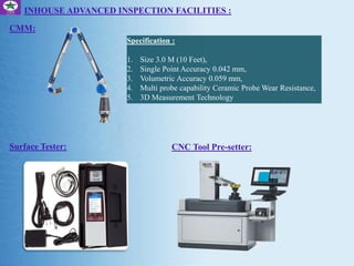 Specification :
1. Size 3.0 M (10 Feet),
2. Single Point Accuracy 0.042 mm,
3. Volumetric Accuracy 0.059 mm,
4. Multi probe capability Ceramic Probe Wear Resistance,
5. 3D Measurement Technology
INHOUSE ADVANCED INSPECTION FACILITIES :
CMM:
Surface Tester: CNC Tool Pre-setter:
 