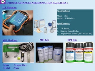 Specification :
Make : GE
Model : USM Go +
Specification :
1. T.R Probe,
2. Straight Beam Probe,
3. Angle Beam Probes (45°, 60° & 70°)
INHOUSE ADVANCED NDE INSPECTION FACILITIES :
U.T Machine:
MPI Machine: DPT Kit:
Make : Magna Flux
Model : Yoke
MPI Kit:
 