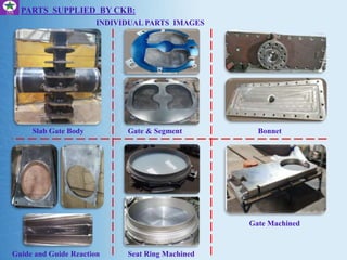 PARTS SUPPLIED BY CKB:
INDIVIDUAL PARTS IMAGES
Slab Gate Body
Guide and Guide Reaction
Gate & Segment Bonnet
Seat Ring Machined
Gate Machined
 