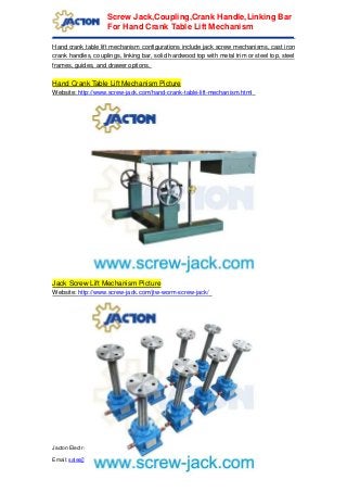Jacton Electromechanical Co.,Ltd | Tel: +86 (0)769 81585852 | Fax: +86 (0)769 81620195
Email: sales@screw-jack.com | Web: www.screw-jack.com | Skype: jactonjack
Screw Jack,Coupling,Crank Handle,Linking Bar
For Hand Crank Table Lift Mechanism
Hand crank table lift mechanism configurations include jack screw mechanisms, cast iron
crank handles, couplings, linking bar, solid hardwood top with metal trim or steel top, steel
frames, guides, and drawer options.
Hand Crank Table Lift Mechanism Picture
Website: http://www.screw-jack.com/hand-crank-table-lift-mechanism.html
Jack Screw Lift Mechanism Picture
Website: http://www.screw-jack.com/jtw-worm-screw-jack/
 