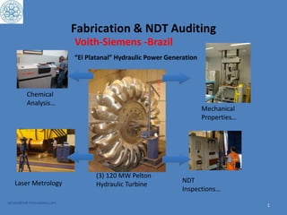 Fabrication & NDT Auditing
1
service@ndt-innovations.com
Voith-Siemens -Brazil
“El Platanal” Hydraulic Power Generation
(3) 120 MW Pelton
Hydraulic Turbine
Chemical
Analysis…
Mechanical
Properties…
Laser Metrology NDT
Inspections…
 