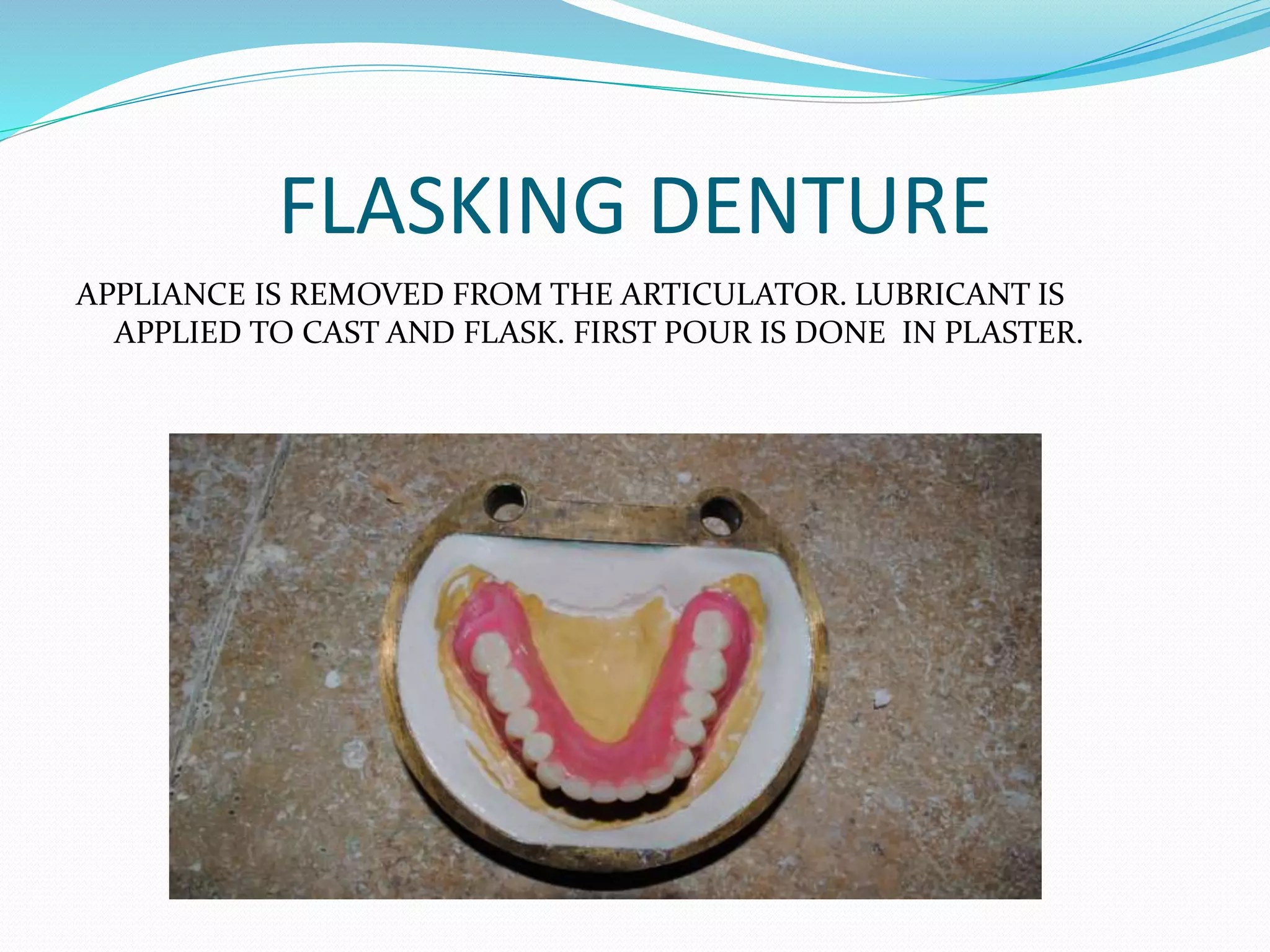 FLASKING DENTURE
APPLIANCE IS REMOVED FROM THE ARTICULATOR. LUBRICANT IS
APPLIED TO CAST AND FLASK. FIRST POUR IS DONE IN PLASTER.
 