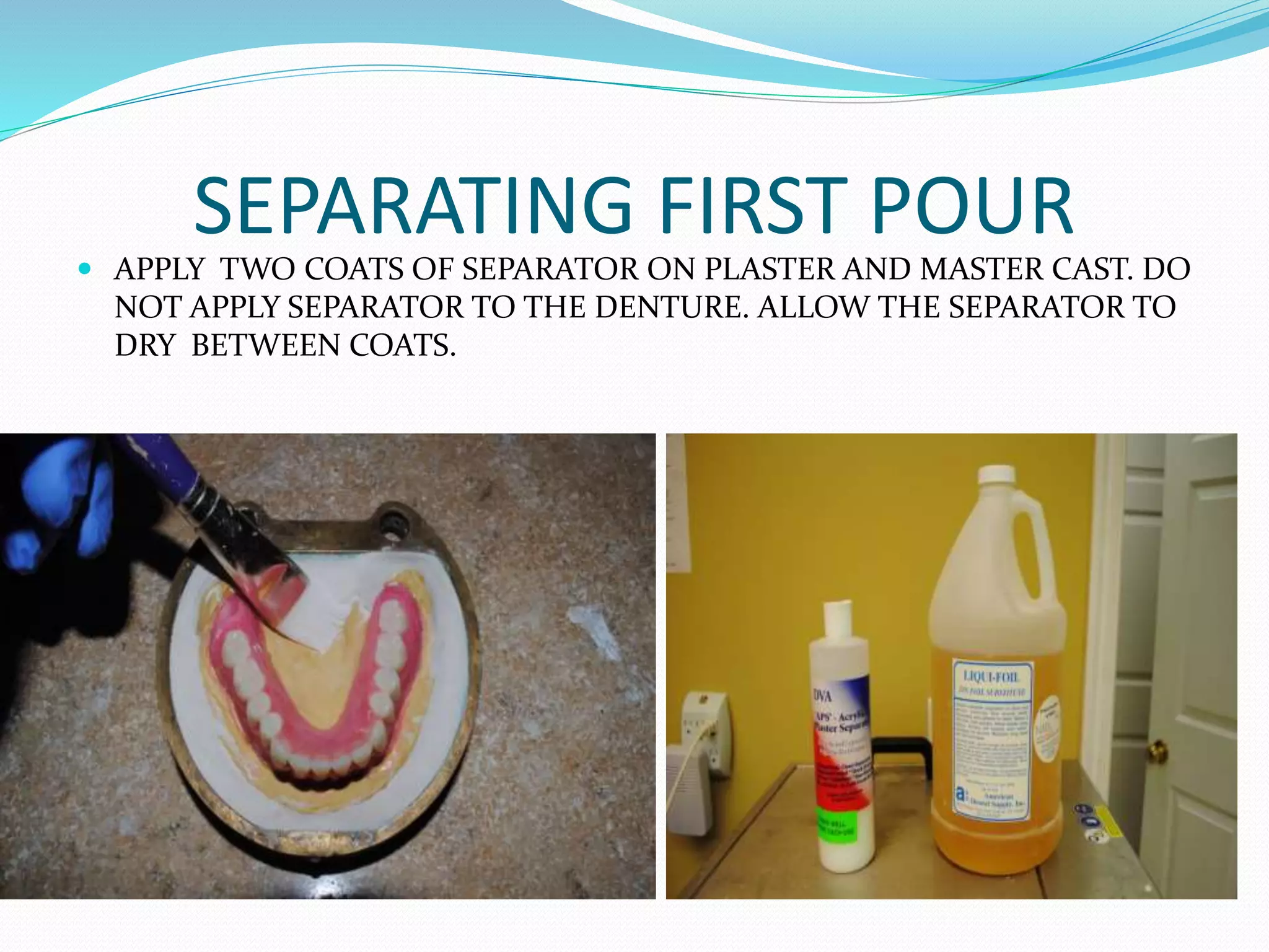 SEPARATING FIRST POUR
 APPLY TWO COATS OF SEPARATOR ON PLASTER AND MASTER CAST. DO
NOT APPLY SEPARATOR TO THE DENTURE. ALLOW THE SEPARATOR TO
DRY BETWEEN COATS.
 