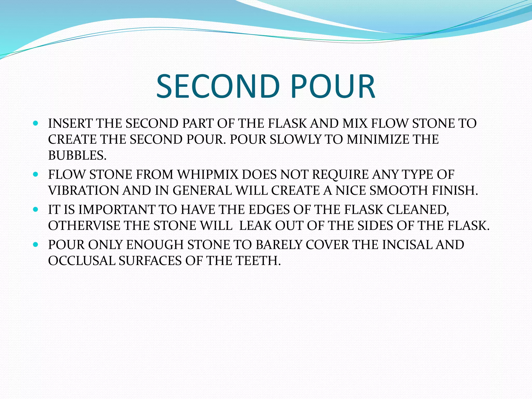SECOND POUR
 INSERT THE SECOND PART OF THE FLASK AND MIX FLOW STONE TO
CREATE THE SECOND POUR. POUR SLOWLY TO MINIMIZE THE
BUBBLES.
 FLOW STONE FROM WHIPMIX DOES NOT REQUIRE ANY TYPE OF
VIBRATION AND IN GENERAL WILL CREATE A NICE SMOOTH FINISH.
 IT IS IMPORTANT TO HAVE THE EDGES OF THE FLASK CLEANED,
OTHERVISE THE STONE WILL LEAK OUT OF THE SIDES OF THE FLASK.
 POUR ONLY ENOUGH STONE TO BARELY COVER THE INCISAL AND
OCCLUSAL SURFACES OF THE TEETH.
 