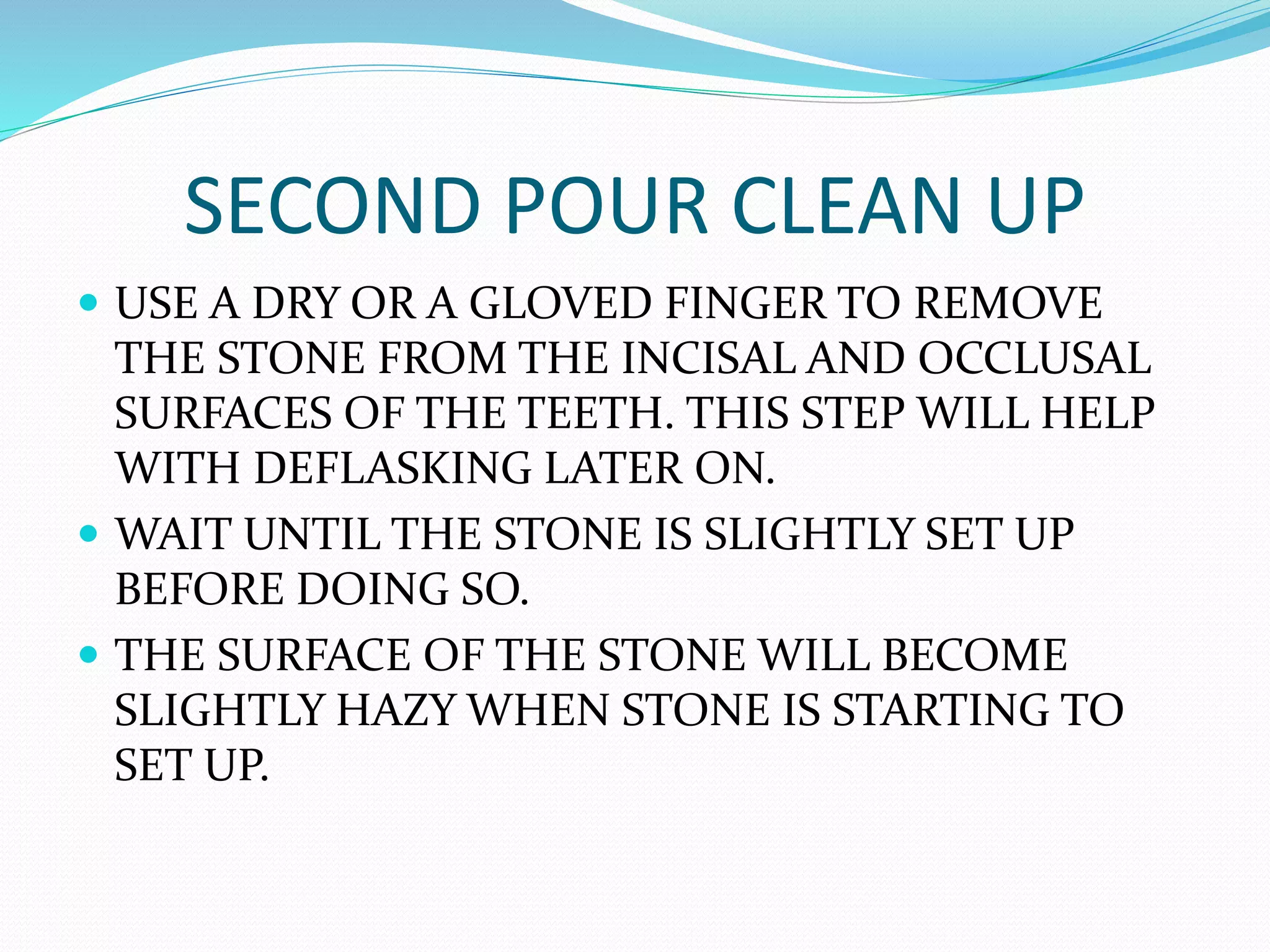 SECOND POUR CLEAN UP
 USE A DRY OR A GLOVED FINGER TO REMOVE
THE STONE FROM THE INCISAL AND OCCLUSAL
SURFACES OF THE TEETH. THIS STEP WILL HELP
WITH DEFLASKING LATER ON.
 WAIT UNTIL THE STONE IS SLIGHTLY SET UP
BEFORE DOING SO.
 THE SURFACE OF THE STONE WILL BECOME
SLIGHTLY HAZY WHEN STONE IS STARTING TO
SET UP.
 