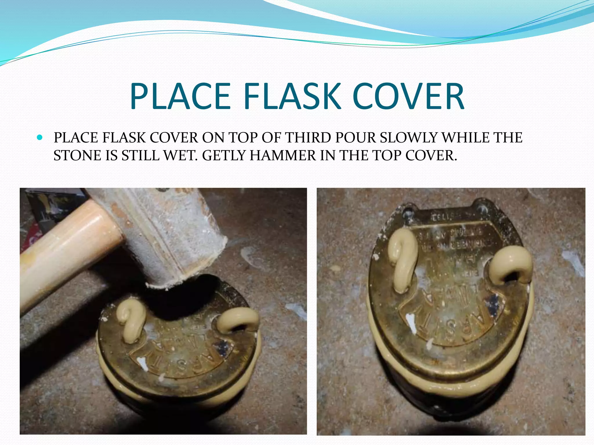 PLACE FLASK COVER
 PLACE FLASK COVER ON TOP OF THIRD POUR SLOWLY WHILE THE
STONE IS STILL WET. GETLY HAMMER IN THE TOP COVER.
 