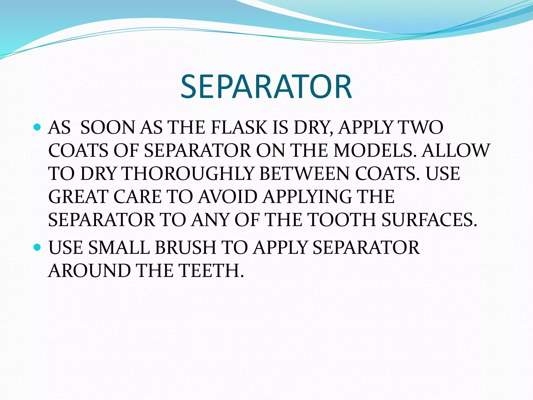 SEPARATOR
 AS SOON AS THE FLASK IS DRY, APPLY TWO
COATS OF SEPARATOR ON THE MODELS. ALLOW
TO DRY THOROUGHLY BETWEEN COATS. USE
GREAT CARE TO AVOID APPLYING THE
SEPARATOR TO ANY OF THE TOOTH SURFACES.
 USE SMALL BRUSH TO APPLY SEPARATOR
AROUND THE TEETH.
 