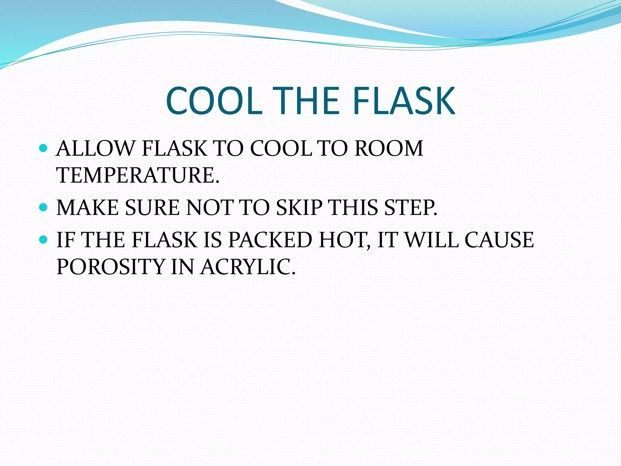 COOL THE FLASK
 ALLOW FLASK TO COOL TO ROOM
TEMPERATURE.
 MAKE SURE NOT TO SKIP THIS STEP.
 IF THE FLASK IS PACKED HOT, IT WILL CAUSE
POROSITY IN ACRYLIC.
 