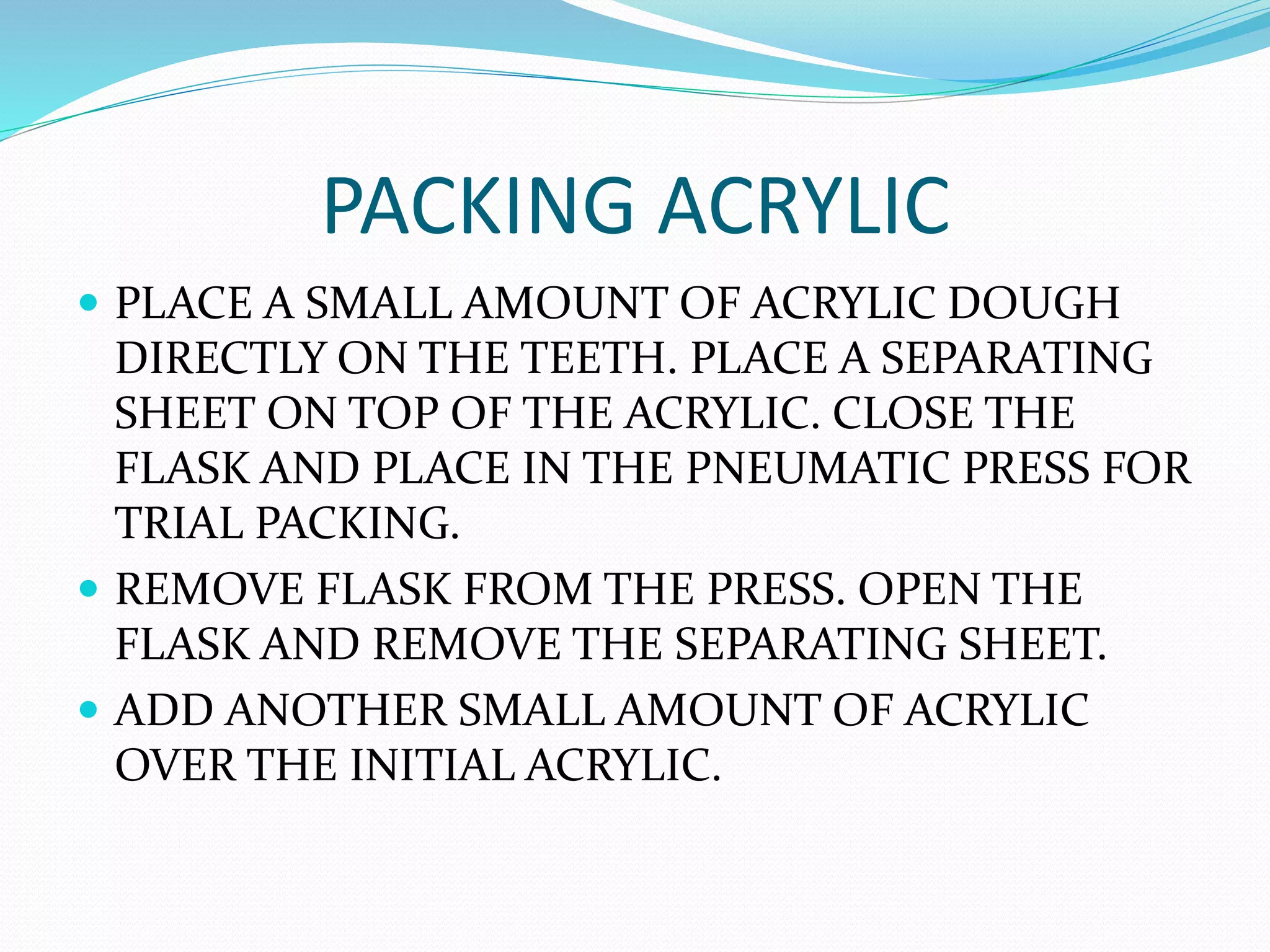 PACKING ACRYLIC
 PLACE A SMALL AMOUNT OF ACRYLIC DOUGH
DIRECTLY ON THE TEETH. PLACE A SEPARATING
SHEET ON TOP OF THE ACRYLIC. CLOSE THE
FLASK AND PLACE IN THE PNEUMATIC PRESS FOR
TRIAL PACKING.
 REMOVE FLASK FROM THE PRESS. OPEN THE
FLASK AND REMOVE THE SEPARATING SHEET.
 ADD ANOTHER SMALL AMOUNT OF ACRYLIC
OVER THE INITIAL ACRYLIC.
 