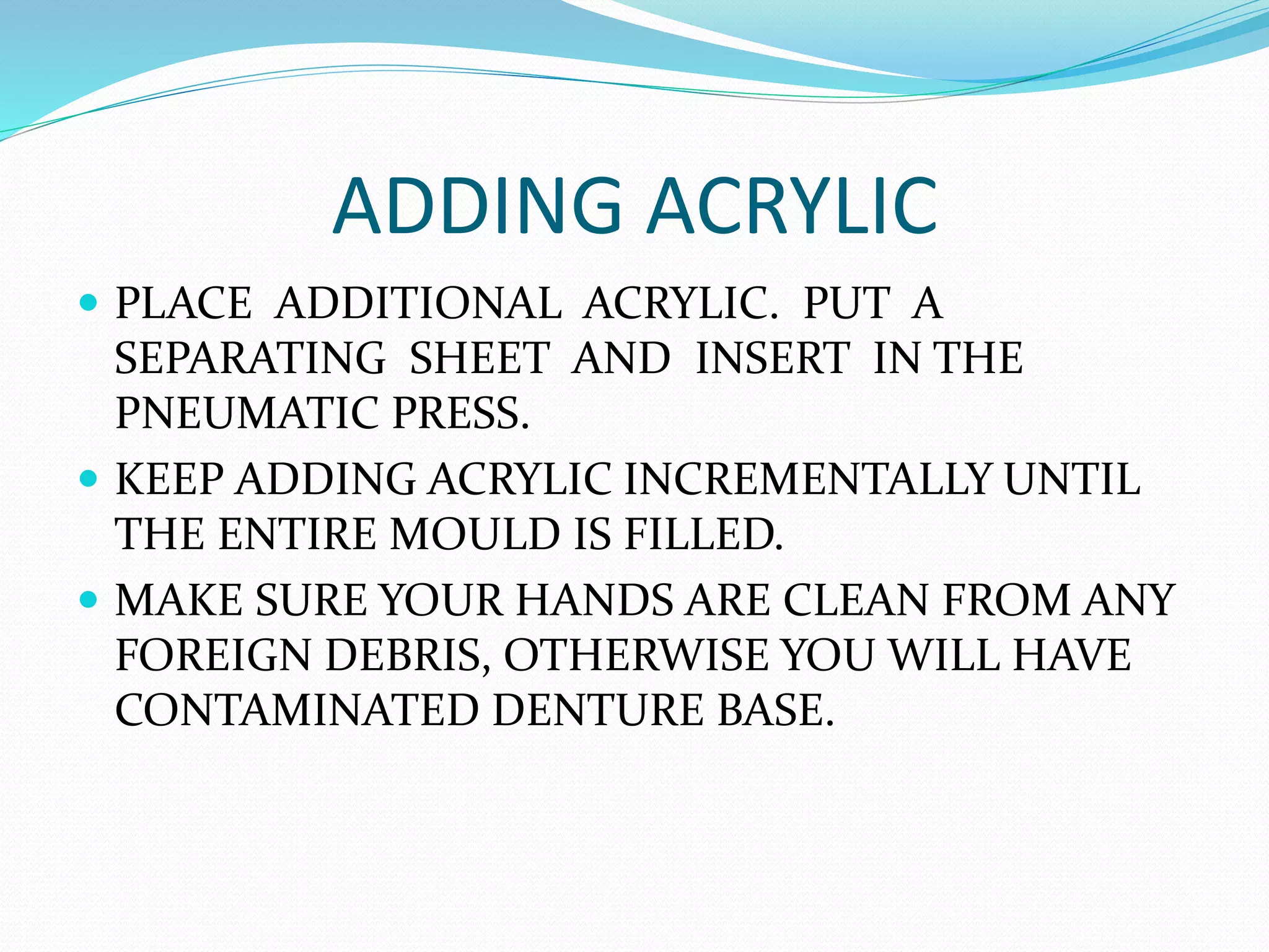 ADDING ACRYLIC
 PLACE ADDITIONAL ACRYLIC. PUT A
SEPARATING SHEET AND INSERT IN THE
PNEUMATIC PRESS.
 KEEP ADDING ACRYLIC INCREMENTALLY UNTIL
THE ENTIRE MOULD IS FILLED.
 MAKE SURE YOUR HANDS ARE CLEAN FROM ANY
FOREIGN DEBRIS, OTHERWISE YOU WILL HAVE
CONTAMINATED DENTURE BASE.
 