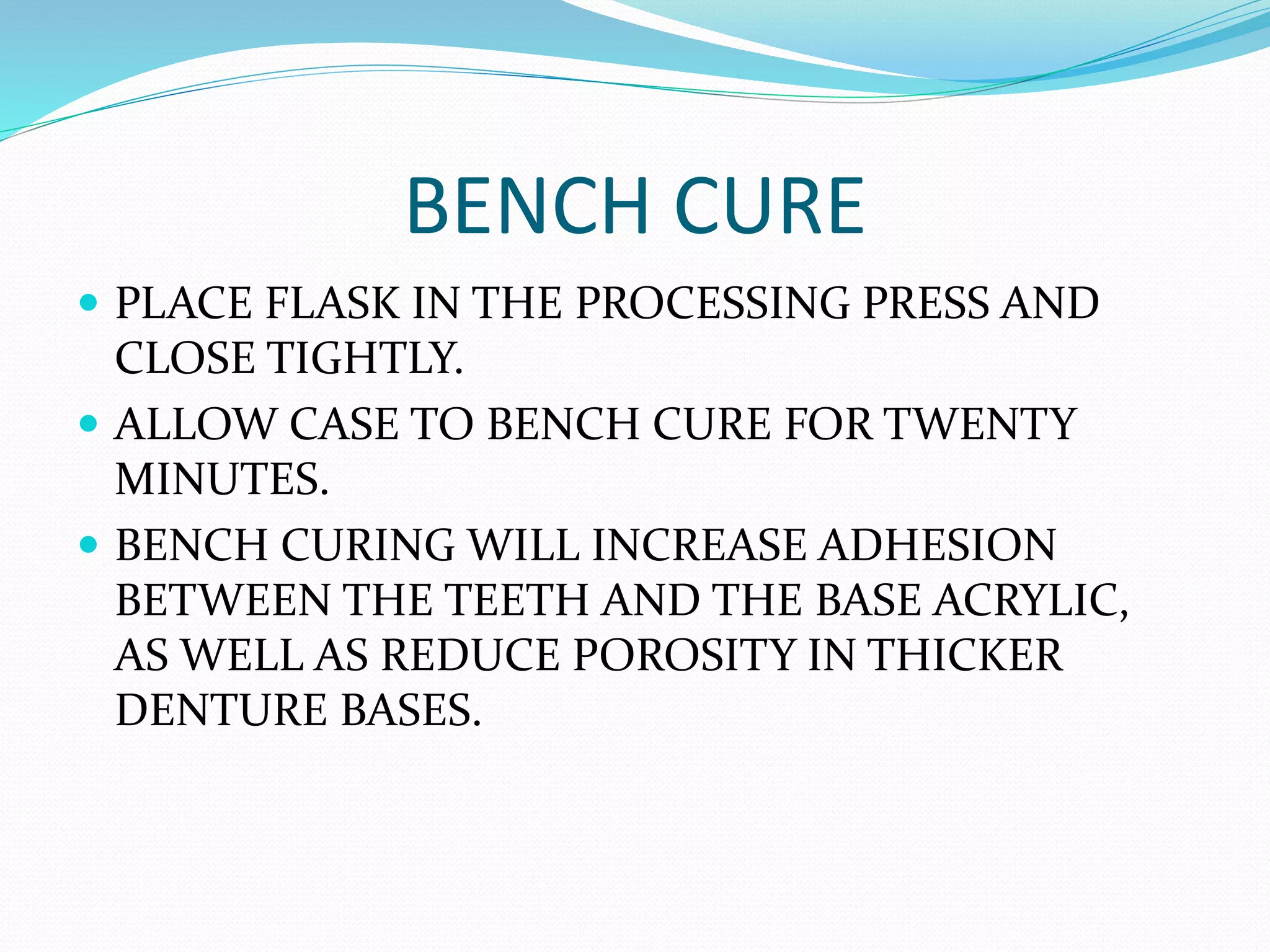 BENCH CURE
 PLACE FLASK IN THE PROCESSING PRESS AND
CLOSE TIGHTLY.
 ALLOW CASE TO BENCH CURE FOR TWENTY
MINUTES.
 BENCH CURING WILL INCREASE ADHESION
BETWEEN THE TEETH AND THE BASE ACRYLIC,
AS WELL AS REDUCE POROSITY IN THICKER
DENTURE BASES.
 