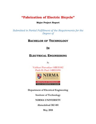 “Fabrication of Electric Bicycle”
Major Project Report
Submitted in Partial Fulfillment of the Requirements for the
Degree of
BACHELOR OF TECHNOLOGY
IN
ELECTRICAL ENGINEERING
By
Vaibhavi Parvatikar-14BEE082
Parth D. Patel-14BEE090
Department of Electrical Engineering
Institute of Technology
NIRMA UNIVERSITY
Ahmedabad 382 481
May 2018
 
