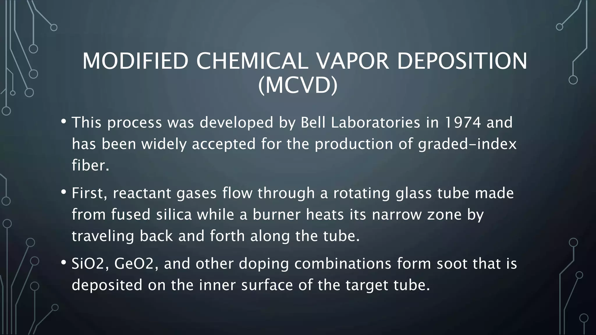 MODIFIED CHEMICAL VAPOR DEPOSITION
(MCVD)
• This process was developed by Bell Laboratories in 1974 and
has been widely accepted for the production of graded-index
fiber.
• First, reactant gases flow through a rotating glass tube made
from fused silica while a burner heats its narrow zone by
traveling back and forth along the tube.
• SiO2, GeO2, and other doping combinations form soot that is
deposited on the inner surface of the target tube.
 
