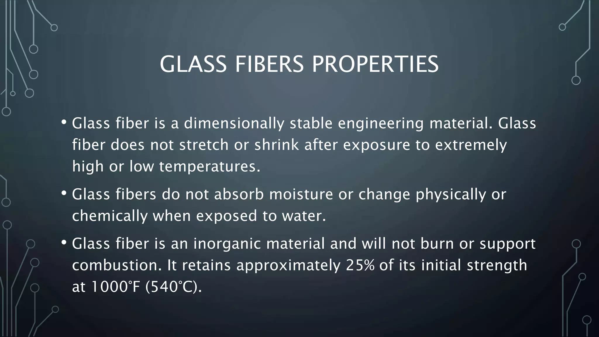 GLASS FIBERS PROPERTIES
• Glass fiber is a dimensionally stable engineering material. Glass
fiber does not stretch or shrink after exposure to extremely
high or low temperatures.
• Glass fibers do not absorb moisture or change physically or
chemically when exposed to water.
• Glass fiber is an inorganic material and will not burn or support
combustion. It retains approximately 25% of its initial strength
at 1000°F (540°C).
 