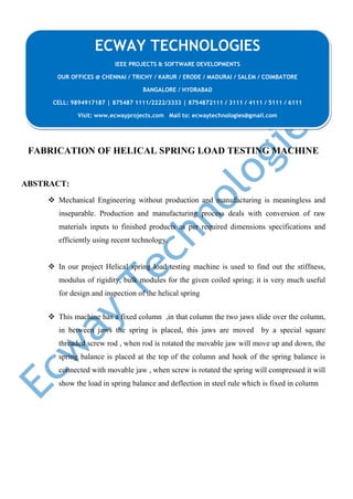 FABRICATION OF HELICAL SPRING LOAD TESTING MACHINE
ABSTRACT:
 Mechanical Engineering without production and manufacturing is meaningless and
inseparable. Production and manufacturing process deals with conversion of raw
materials inputs to finished products as per required dimensions specifications and
efficiently using recent technology.
 In our project Helical spring load testing machine is used to find out the stiffness,
modulus of rigidity, bulk modules for the given coiled spring; it is very much useful
for design and inspection of the helical spring
 This machine has a fixed column ,in that column the two jaws slide over the column,
in between jaws the spring is placed, this jaws are moved by a special square
threaded screw rod , when rod is rotated the movable jaw will move up and down, the
spring balance is placed at the top of the column and hook of the spring balance is
connected with movable jaw , when screw is rotated the spring will compressed it will
show the load in spring balance and deflection in steel rule which is fixed in column
ECWAY TECHNOLOGIES
IEEE PROJECTS & SOFTWARE DEVELOPMENTS
OUR OFFICES @ CHENNAI / TRICHY / KARUR / ERODE / MADURAI / SALEM / COIMBATORE
BANGALORE / HYDRABAD
CELL: 9894917187 | 875487 1111/2222/3333 | 8754872111 / 3111 / 4111 / 5111 / 6111
Visit: www.ecwayprojects.com Mail to: ecwaytechnologies@gmail.com
 