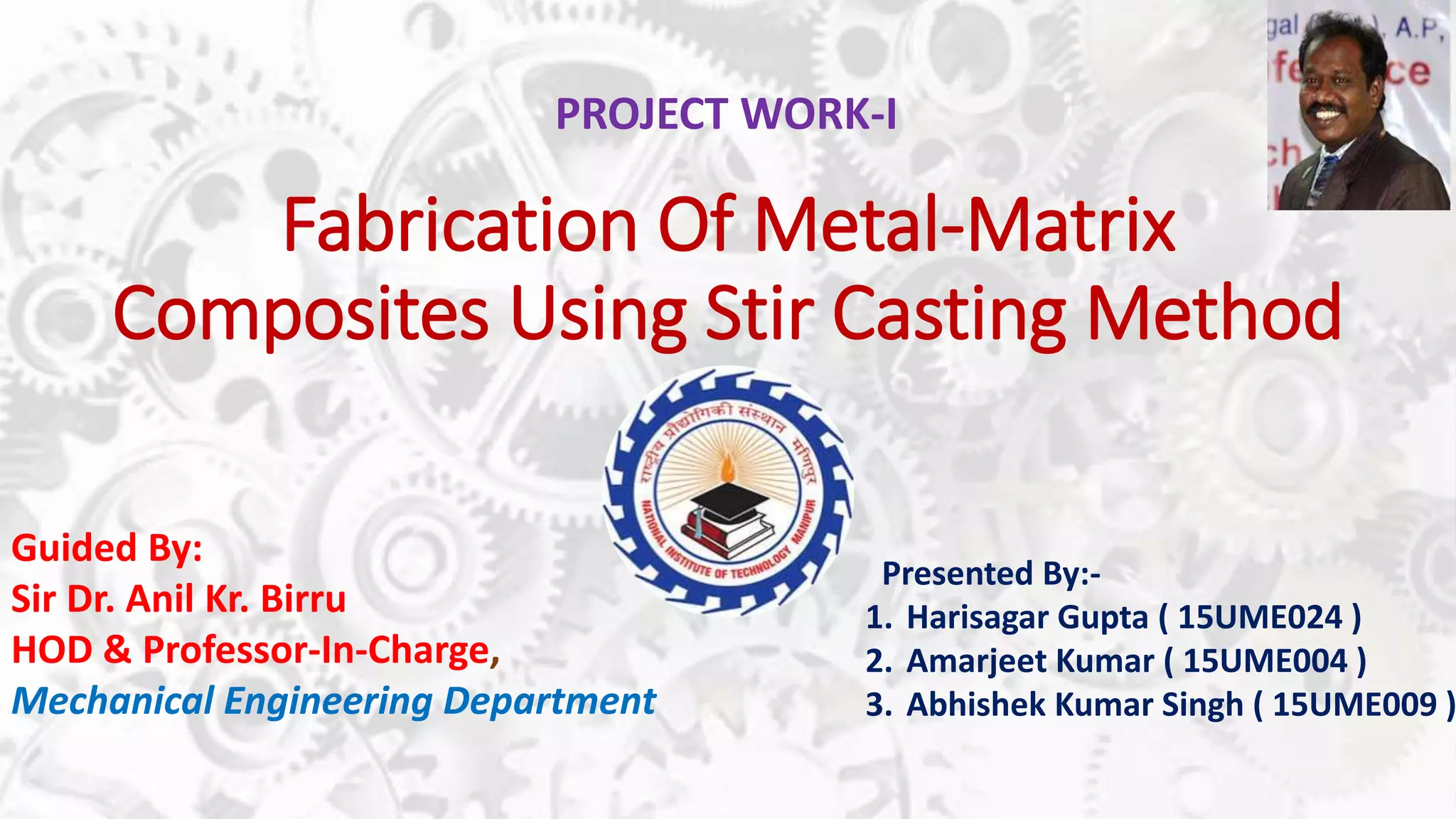 Fabrication Of Metal-Matrix
Composites Using Stir Casting Method
Presented By:-
1. Harisagar Gupta ( 15UME024 )
2. Amarjeet Kumar ( 15UME004 )
3. Abhishek Kumar Singh ( 15UME009 )
Guided By:
Sir Dr. Anil Kr. Birru
HOD & Professor-In-Charge,
Mechanical Engineering Department
PROJECT WORK-I
 