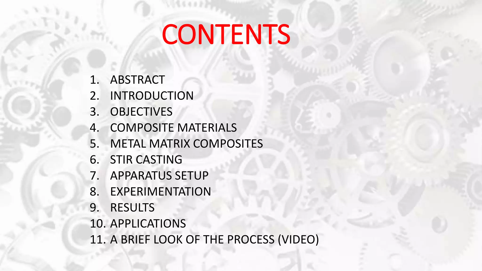 CONTENTS
1. ABSTRACT
2. INTRODUCTION
3. OBJECTIVES
4. COMPOSITE MATERIALS
5. METAL MATRIX COMPOSITES
6. STIR CASTING
7. APPARATUS SETUP
8. EXPERIMENTATION
9. RESULTS
10. APPLICATIONS
11. A BRIEF LOOK OF THE PROCESS (VIDEO)
 