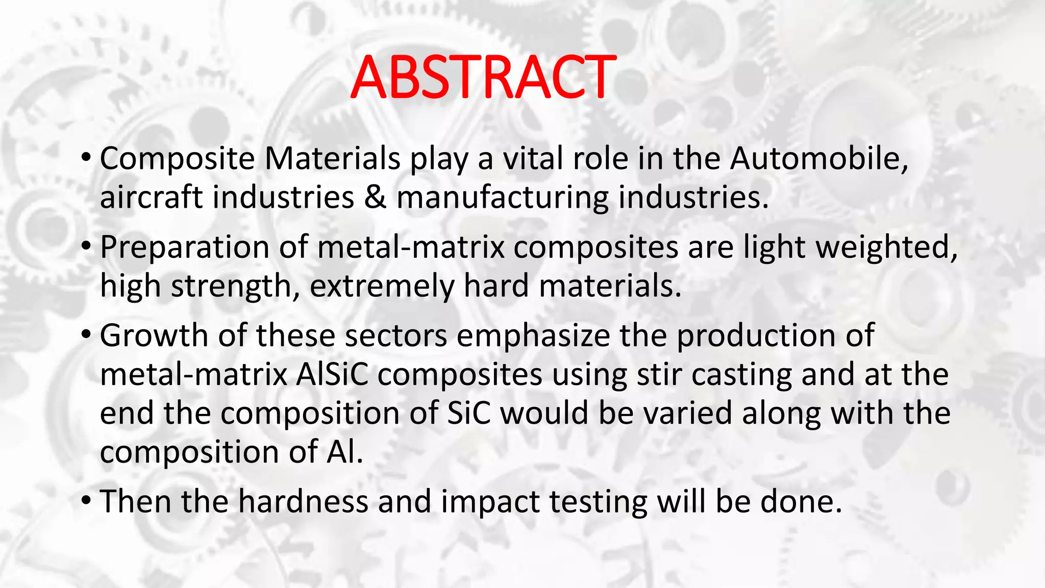 ABSTRACT
• Composite Materials play a vital role in the Automobile,
aircraft industries & manufacturing industries.
• Preparation of metal-matrix composites are light weighted,
high strength, extremely hard materials.
• Growth of these sectors emphasize the production of
metal-matrix AlSiC composites using stir casting and at the
end the composition of SiC would be varied along with the
composition of Al.
• Then the hardness and impact testing will be done.
 