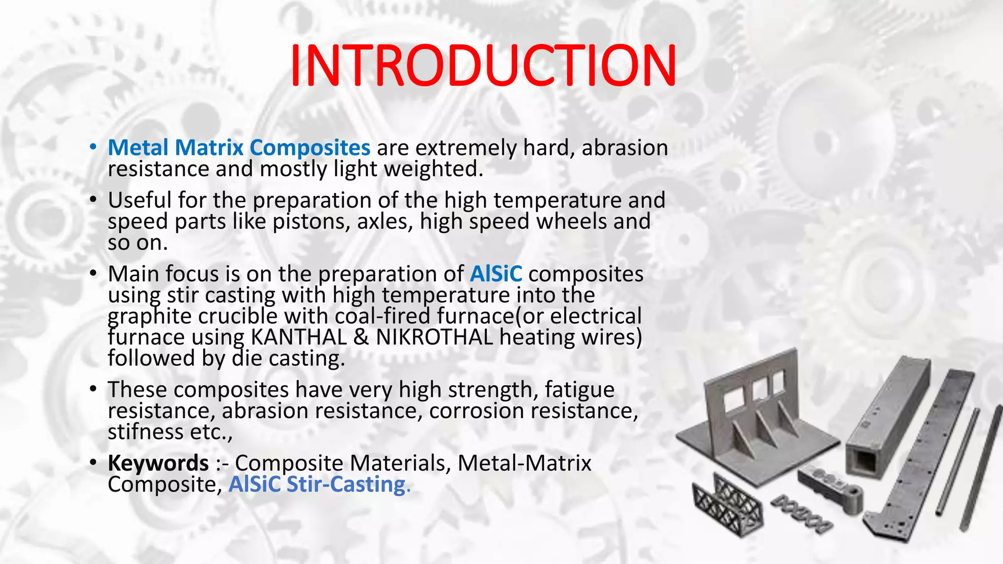 INTRODUCTION
• Metal Matrix Composites are extremely hard, abrasion
resistance and mostly light weighted.
• Useful for the preparation of the high temperature and
speed parts like pistons, axles, high speed wheels and
so on.
• Main focus is on the preparation of AlSiC composites
using stir casting with high temperature into the
graphite crucible with coal-fired furnace(or electrical
furnace using KANTHAL & NIKROTHAL heating wires)
followed by die casting.
• These composites have very high strength, fatigue
resistance, abrasion resistance, corrosion resistance,
stifness etc.,
• Keywords :- Composite Materials, Metal-Matrix
Composite, AlSiC Stir-Casting.
 