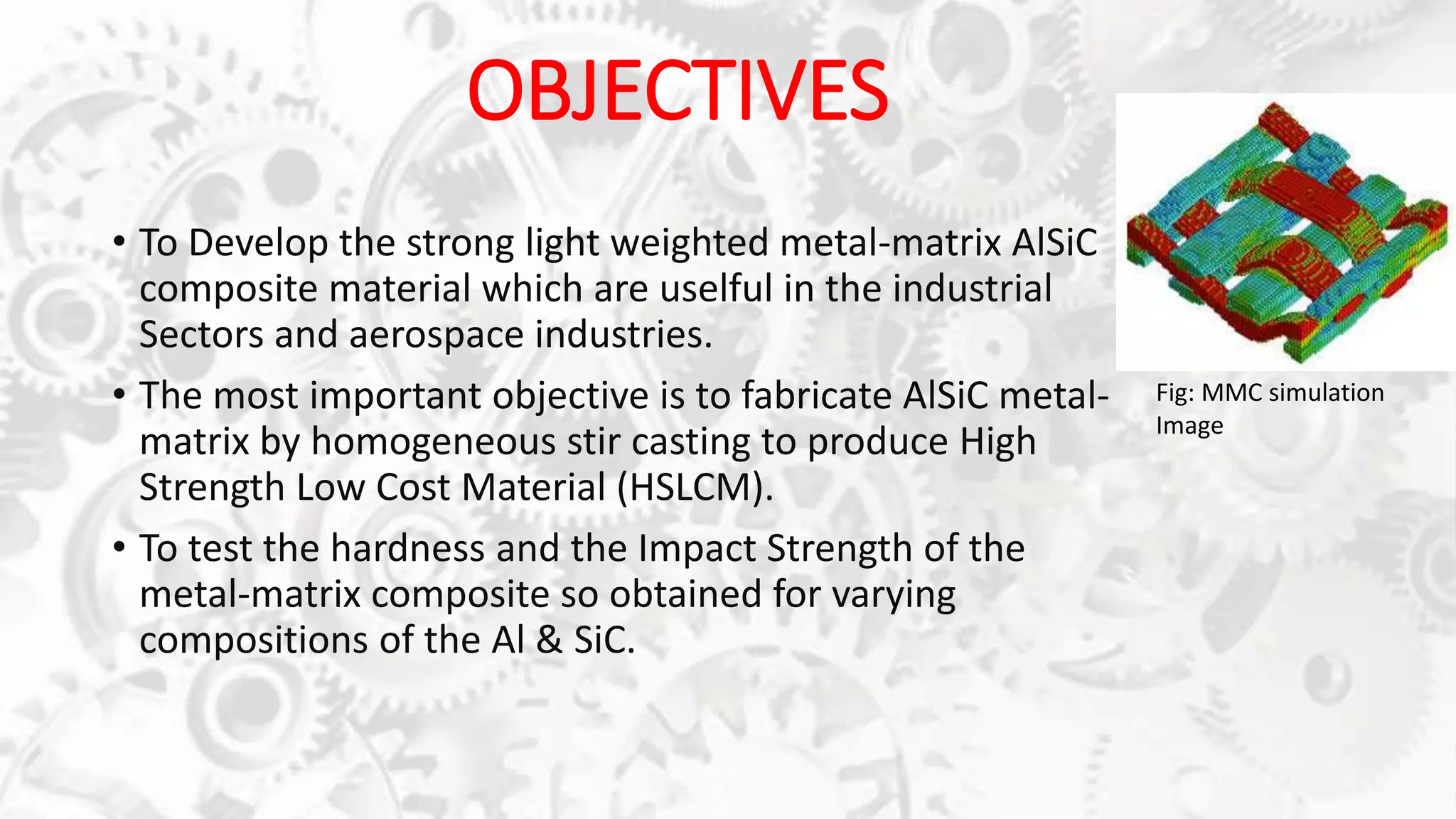 OBJECTIVES
• To Develop the strong light weighted metal-matrix AlSiC
composite material which are uselful in the industrial
Sectors and aerospace industries.
• The most important objective is to fabricate AlSiC metal-
matrix by homogeneous stir casting to produce High
Strength Low Cost Material (HSLCM).
• To test the hardness and the Impact Strength of the
metal-matrix composite so obtained for varying
compositions of the Al & SiC.
Fig: MMC simulation
Image
 