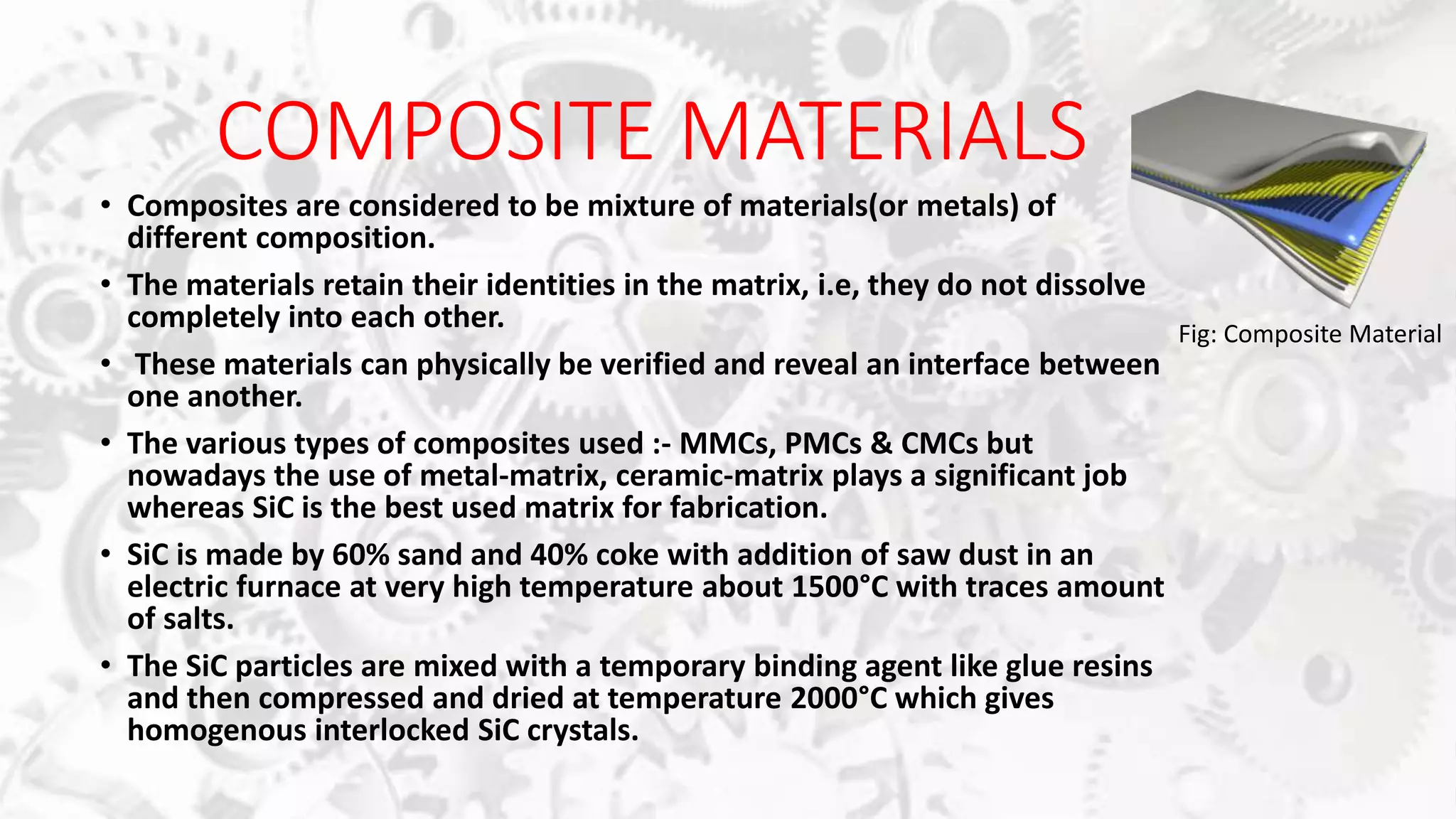 COMPOSITE MATERIALS
• Composites are considered to be mixture of materials(or metals) of
different composition.
• The materials retain their identities in the matrix, i.e, they do not dissolve
completely into each other.
• These materials can physically be verified and reveal an interface between
one another.
• The various types of composites used :- MMCs, PMCs & CMCs but
nowadays the use of metal-matrix, ceramic-matrix plays a significant job
whereas SiC is the best used matrix for fabrication.
• SiC is made by 60% sand and 40% coke with addition of saw dust in an
electric furnace at very high temperature about 1500°C with traces amount
of salts.
• The SiC particles are mixed with a temporary binding agent like glue resins
and then compressed and dried at temperature 2000°C which gives
homogenous interlocked SiC crystals.
Fig: Composite Material
 