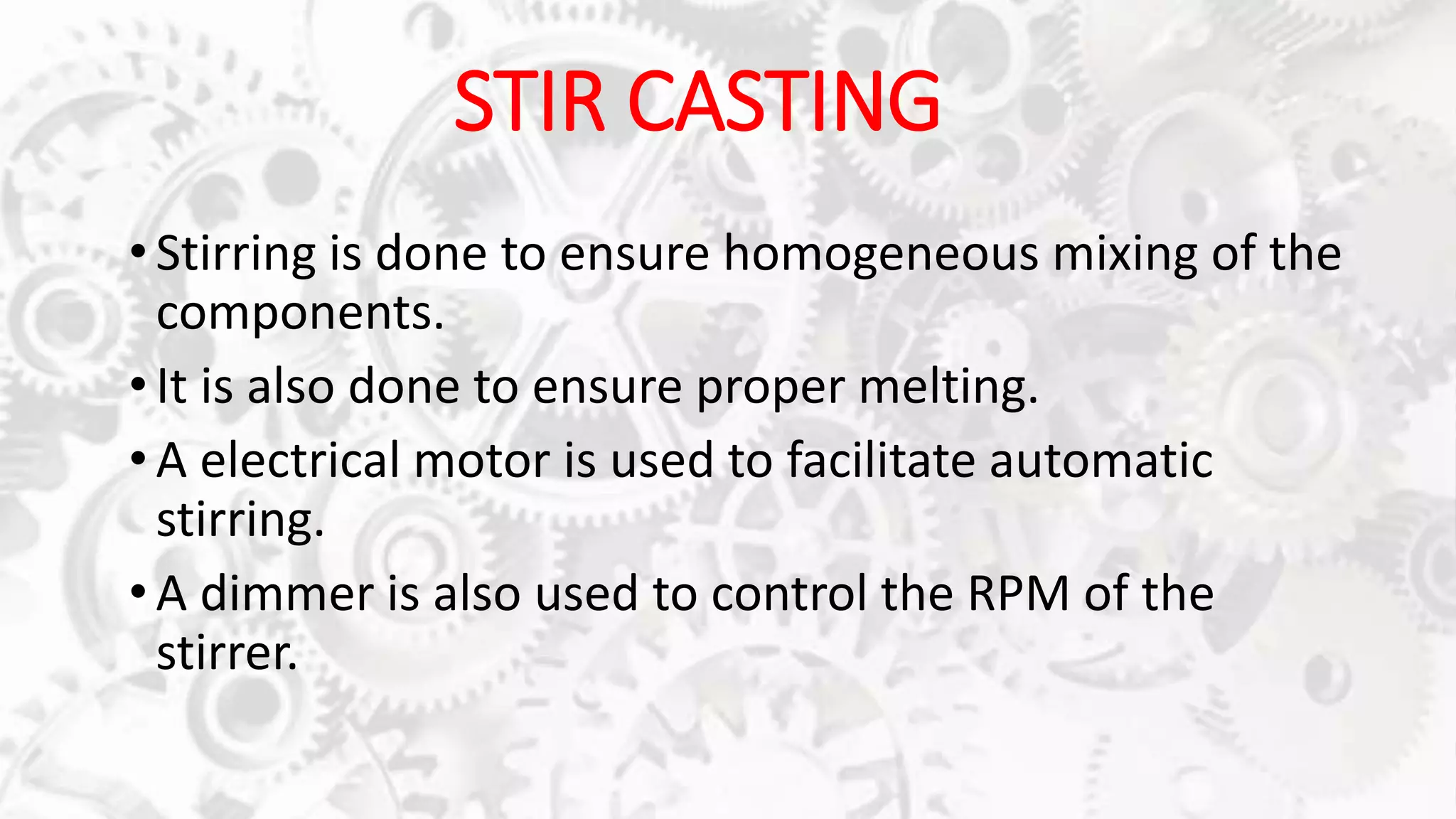 STIR CASTING
• Stirring is done to ensure homogeneous mixing of the
components.
•It is also done to ensure proper melting.
• A electrical motor is used to facilitate automatic
stirring.
•A dimmer is also used to control the RPM of the
stirrer.
 