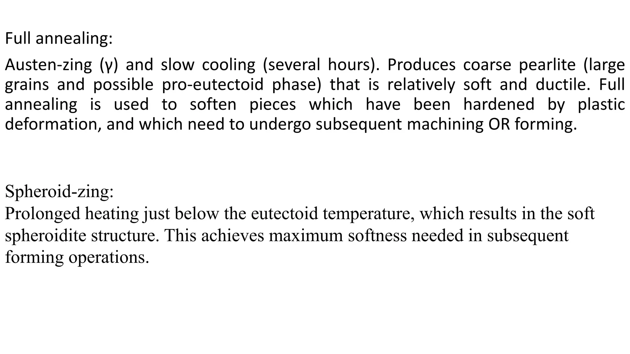 Full annealing:
Austen-zing (γ) and slow cooling (several hours). Produces coarse pearlite (large
grains and possible pro-eutectoid phase) that is relatively soft and ductile. Full
annealing is used to soften pieces which have been hardened by plastic
deformation, and which need to undergo subsequent machining OR forming.
Spheroid-zing:
Prolonged heating just below the eutectoid temperature, which results in the soft
spheroidite structure. This achieves maximum softness needed in subsequent
forming operations.
 