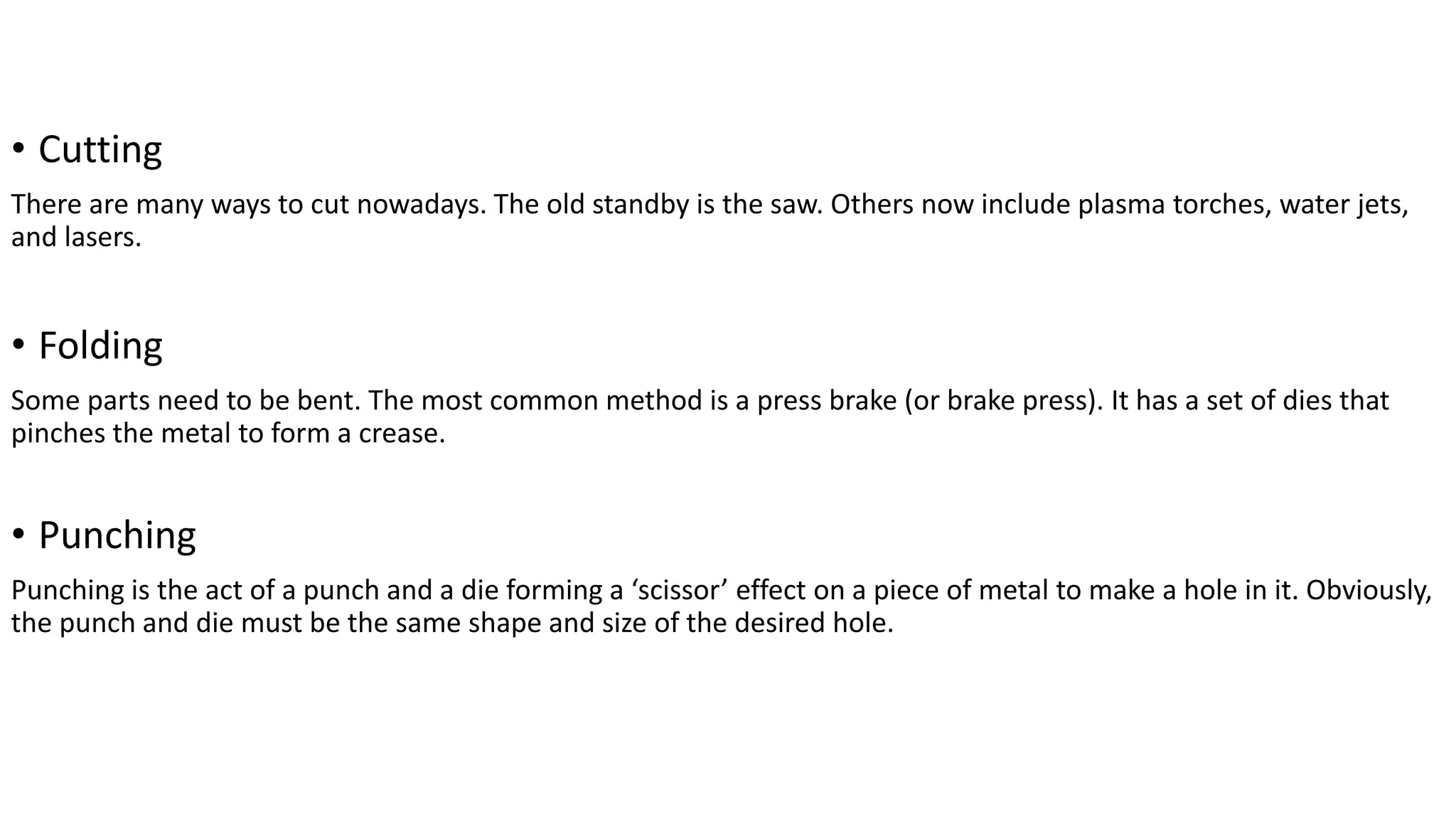 • Cutting
There are many ways to cut nowadays. The old standby is the saw. Others now include plasma torches, water jets,
and lasers.
• Folding
Some parts need to be bent. The most common method is a press brake (or brake press). It has a set of dies that
pinches the metal to form a crease.
• Punching
Punching is the act of a punch and a die forming a ‘scissor’ effect on a piece of metal to make a hole in it. Obviously,
the punch and die must be the same shape and size of the desired hole.
 